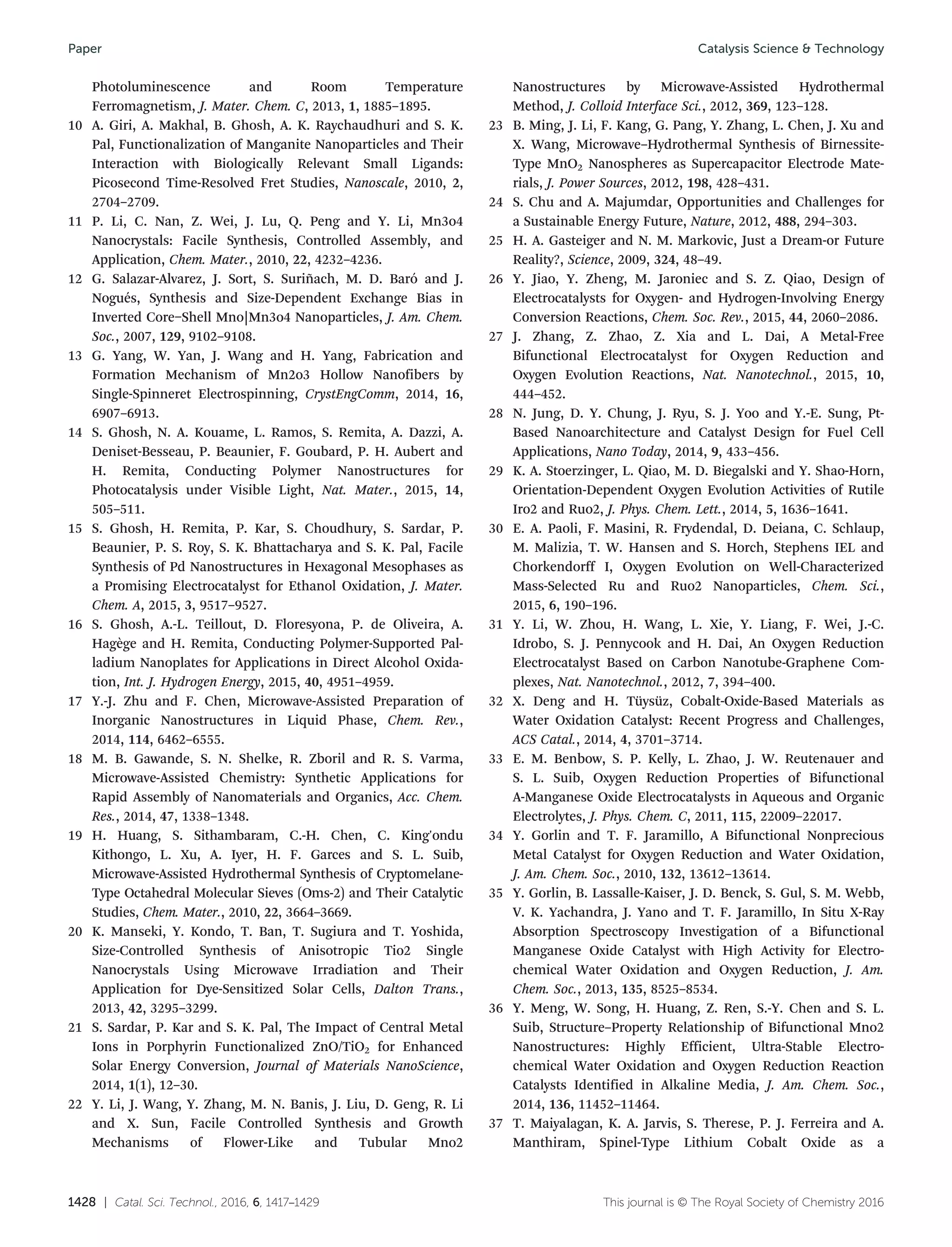 1428 | Catal. Sci. Technol., 2016, 6, 1417–1429 This journal is © The Royal Society of Chemistry 2016
Photoluminescence and Room Temperature
Ferromagnetism, J. Mater. Chem. C, 2013, 1, 1885–1895.
10 A. Giri, A. Makhal, B. Ghosh, A. K. Raychaudhuri and S. K.
Pal, Functionalization of Manganite Nanoparticles and Their
Interaction with Biologically Relevant Small Ligands:
Picosecond Time-Resolved Fret Studies, Nanoscale, 2010, 2,
2704–2709.
11 P. Li, C. Nan, Z. Wei, J. Lu, Q. Peng and Y. Li, Mn3o4
Nanocrystals: Facile Synthesis, Controlled Assembly, and
Application, Chem. Mater., 2010, 22, 4232–4236.
12 G. Salazar-Alvarez, J. Sort, S. Suriñach, M. D. Baró and J.
Nogués, Synthesis and Size-Dependent Exchange Bias in
Inverted Core−Shell Mno|Mn3o4 Nanoparticles, J. Am. Chem.
Soc., 2007, 129, 9102–9108.
13 G. Yang, W. Yan, J. Wang and H. Yang, Fabrication and
Formation Mechanism of Mn2o3 Hollow Nanofibers by
Single-Spinneret Electrospinning, CrystEngComm, 2014, 16,
6907–6913.
14 S. Ghosh, N. A. Kouame, L. Ramos, S. Remita, A. Dazzi, A.
Deniset-Besseau, P. Beaunier, F. Goubard, P. H. Aubert and
H. Remita, Conducting Polymer Nanostructures for
Photocatalysis under Visible Light, Nat. Mater., 2015, 14,
505–511.
15 S. Ghosh, H. Remita, P. Kar, S. Choudhury, S. Sardar, P.
Beaunier, P. S. Roy, S. K. Bhattacharya and S. K. Pal, Facile
Synthesis of Pd Nanostructures in Hexagonal Mesophases as
a Promising Electrocatalyst for Ethanol Oxidation, J. Mater.
Chem. A, 2015, 3, 9517–9527.
16 S. Ghosh, A.-L. Teillout, D. Floresyona, P. de Oliveira, A.
Hagège and H. Remita, Conducting Polymer-Supported Pal-
ladium Nanoplates for Applications in Direct Alcohol Oxida-
tion, Int. J. Hydrogen Energy, 2015, 40, 4951–4959.
17 Y.-J. Zhu and F. Chen, Microwave-Assisted Preparation of
Inorganic Nanostructures in Liquid Phase, Chem. Rev.,
2014, 114, 6462–6555.
18 M. B. Gawande, S. N. Shelke, R. Zboril and R. S. Varma,
Microwave-Assisted Chemistry: Synthetic Applications for
Rapid Assembly of Nanomaterials and Organics, Acc. Chem.
Res., 2014, 47, 1338–1348.
19 H. Huang, S. Sithambaram, C.-H. Chen, C. King'ondu
Kithongo, L. Xu, A. Iyer, H. F. Garces and S. L. Suib,
Microwave-Assisted Hydrothermal Synthesis of Cryptomelane-
Type Octahedral Molecular Sieves (Oms-2) and Their Catalytic
Studies, Chem. Mater., 2010, 22, 3664–3669.
20 K. Manseki, Y. Kondo, T. Ban, T. Sugiura and T. Yoshida,
Size-Controlled Synthesis of Anisotropic Tio2 Single
Nanocrystals Using Microwave Irradiation and Their
Application for Dye-Sensitized Solar Cells, Dalton Trans.,
2013, 42, 3295–3299.
21 S. Sardar, P. Kar and S. K. Pal, The Impact of Central Metal
Ions in Porphyrin Functionalized ZnO/TiO2 for Enhanced
Solar Energy Conversion, Journal of Materials NanoScience,
2014, 1(1), 12–30.
22 Y. Li, J. Wang, Y. Zhang, M. N. Banis, J. Liu, D. Geng, R. Li
and X. Sun, Facile Controlled Synthesis and Growth
Mechanisms of Flower-Like and Tubular Mno2
Nanostructures by Microwave-Assisted Hydrothermal
Method, J. Colloid Interface Sci., 2012, 369, 123–128.
23 B. Ming, J. Li, F. Kang, G. Pang, Y. Zhang, L. Chen, J. Xu and
X. Wang, Microwave–Hydrothermal Synthesis of Birnessite-
Type MnO2 Nanospheres as Supercapacitor Electrode Mate-
rials, J. Power Sources, 2012, 198, 428–431.
24 S. Chu and A. Majumdar, Opportunities and Challenges for
a Sustainable Energy Future, Nature, 2012, 488, 294–303.
25 H. A. Gasteiger and N. M. Markovic, Just a Dream-or Future
Reality?, Science, 2009, 324, 48–49.
26 Y. Jiao, Y. Zheng, M. Jaroniec and S. Z. Qiao, Design of
Electrocatalysts for Oxygen- and Hydrogen-Involving Energy
Conversion Reactions, Chem. Soc. Rev., 2015, 44, 2060–2086.
27 J. Zhang, Z. Zhao, Z. Xia and L. Dai, A Metal-Free
Bifunctional Electrocatalyst for Oxygen Reduction and
Oxygen Evolution Reactions, Nat. Nanotechnol., 2015, 10,
444–452.
28 N. Jung, D. Y. Chung, J. Ryu, S. J. Yoo and Y.-E. Sung, Pt-
Based Nanoarchitecture and Catalyst Design for Fuel Cell
Applications, Nano Today, 2014, 9, 433–456.
29 K. A. Stoerzinger, L. Qiao, M. D. Biegalski and Y. Shao-Horn,
Orientation-Dependent Oxygen Evolution Activities of Rutile
Iro2 and Ruo2, J. Phys. Chem. Lett., 2014, 5, 1636–1641.
30 E. A. Paoli, F. Masini, R. Frydendal, D. Deiana, C. Schlaup,
M. Malizia, T. W. Hansen and S. Horch, Stephens IEL and
Chorkendorff I, Oxygen Evolution on Well-Characterized
Mass-Selected Ru and Ruo2 Nanoparticles, Chem. Sci.,
2015, 6, 190–196.
31 Y. Li, W. Zhou, H. Wang, L. Xie, Y. Liang, F. Wei, J.-C.
Idrobo, S. J. Pennycook and H. Dai, An Oxygen Reduction
Electrocatalyst Based on Carbon Nanotube-Graphene Com-
plexes, Nat. Nanotechnol., 2012, 7, 394–400.
32 X. Deng and H. Tüysüz, Cobalt-Oxide-Based Materials as
Water Oxidation Catalyst: Recent Progress and Challenges,
ACS Catal., 2014, 4, 3701–3714.
33 E. M. Benbow, S. P. Kelly, L. Zhao, J. W. Reutenauer and
S. L. Suib, Oxygen Reduction Properties of Bifunctional
A-Manganese Oxide Electrocatalysts in Aqueous and Organic
Electrolytes, J. Phys. Chem. C, 2011, 115, 22009–22017.
34 Y. Gorlin and T. F. Jaramillo, A Bifunctional Nonprecious
Metal Catalyst for Oxygen Reduction and Water Oxidation,
J. Am. Chem. Soc., 2010, 132, 13612–13614.
35 Y. Gorlin, B. Lassalle-Kaiser, J. D. Benck, S. Gul, S. M. Webb,
V. K. Yachandra, J. Yano and T. F. Jaramillo, In Situ X-Ray
Absorption Spectroscopy Investigation of a Bifunctional
Manganese Oxide Catalyst with High Activity for Electro-
chemical Water Oxidation and Oxygen Reduction, J. Am.
Chem. Soc., 2013, 135, 8525–8534.
36 Y. Meng, W. Song, H. Huang, Z. Ren, S.-Y. Chen and S. L.
Suib, Structure–Property Relationship of Bifunctional Mno2
Nanostructures: Highly Efficient, Ultra-Stable Electro-
chemical Water Oxidation and Oxygen Reduction Reaction
Catalysts Identified in Alkaline Media, J. Am. Chem. Soc.,
2014, 136, 11452–11464.
37 T. Maiyalagan, K. A. Jarvis, S. Therese, P. J. Ferreira and A.
Manthiram, Spinel-Type Lithium Cobalt Oxide as a
Catalysis Science & TechnologyPaper
 