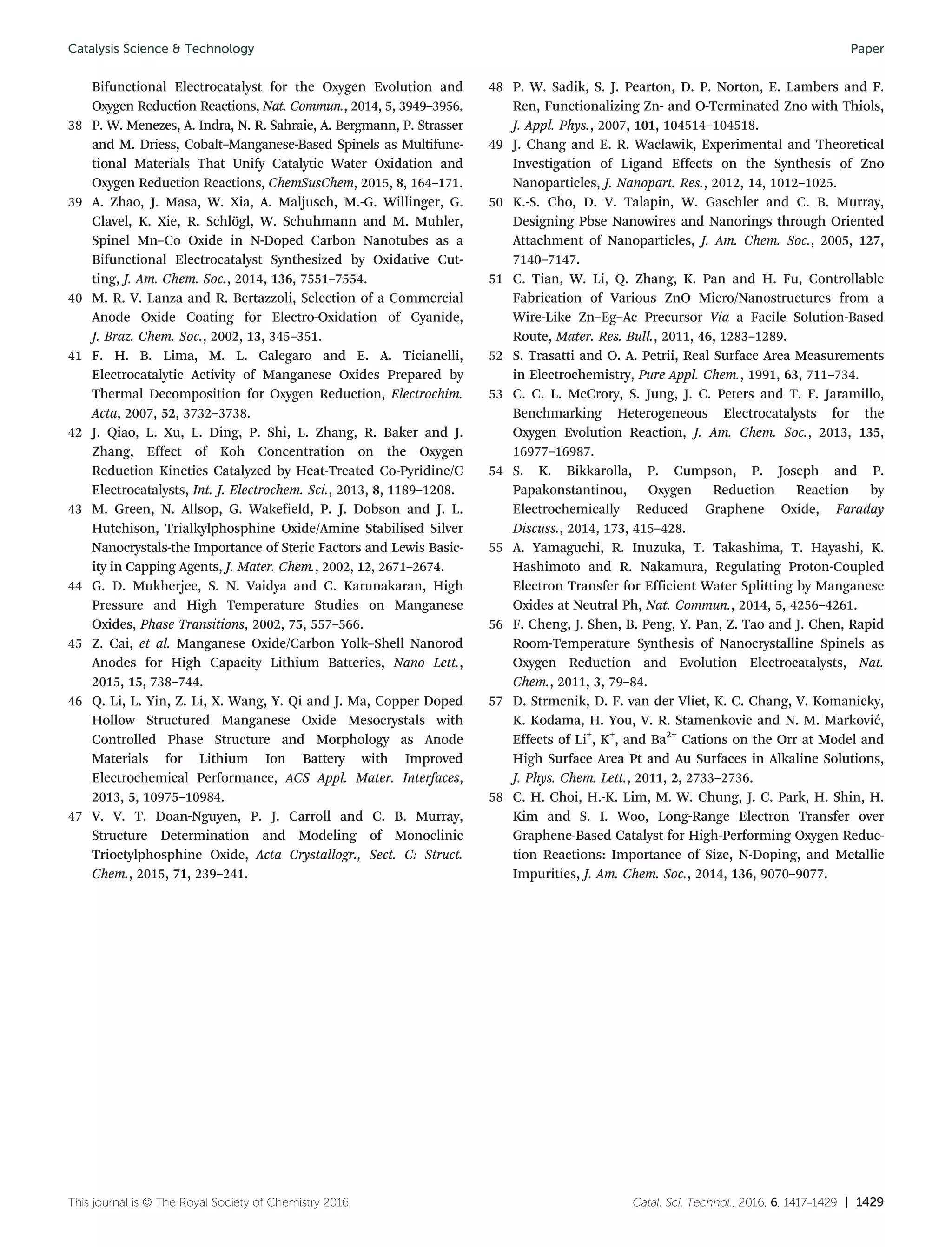 Catal. Sci. Technol., 2016, 6, 1417–1429 | 1429This journal is © The Royal Society of Chemistry 2016
Bifunctional Electrocatalyst for the Oxygen Evolution and
Oxygen Reduction Reactions, Nat. Commun., 2014, 5, 3949–3956.
38 P. W. Menezes, A. Indra, N. R. Sahraie, A. Bergmann, P. Strasser
and M. Driess, Cobalt–Manganese-Based Spinels as Multifunc-
tional Materials That Unify Catalytic Water Oxidation and
Oxygen Reduction Reactions, ChemSusChem, 2015, 8, 164–171.
39 A. Zhao, J. Masa, W. Xia, A. Maljusch, M.-G. Willinger, G.
Clavel, K. Xie, R. Schlögl, W. Schuhmann and M. Muhler,
Spinel Mn–Co Oxide in N-Doped Carbon Nanotubes as a
Bifunctional Electrocatalyst Synthesized by Oxidative Cut-
ting, J. Am. Chem. Soc., 2014, 136, 7551–7554.
40 M. R. V. Lanza and R. Bertazzoli, Selection of a Commercial
Anode Oxide Coating for Electro-Oxidation of Cyanide,
J. Braz. Chem. Soc., 2002, 13, 345–351.
41 F. H. B. Lima, M. L. Calegaro and E. A. Ticianelli,
Electrocatalytic Activity of Manganese Oxides Prepared by
Thermal Decomposition for Oxygen Reduction, Electrochim.
Acta, 2007, 52, 3732–3738.
42 J. Qiao, L. Xu, L. Ding, P. Shi, L. Zhang, R. Baker and J.
Zhang, Effect of Koh Concentration on the Oxygen
Reduction Kinetics Catalyzed by Heat-Treated Co-Pyridine/C
Electrocatalysts, Int. J. Electrochem. Sci., 2013, 8, 1189–1208.
43 M. Green, N. Allsop, G. Wakefield, P. J. Dobson and J. L.
Hutchison, Trialkylphosphine Oxide/Amine Stabilised Silver
Nanocrystals-the Importance of Steric Factors and Lewis Basic-
ity in Capping Agents, J. Mater. Chem., 2002, 12, 2671–2674.
44 G. D. Mukherjee, S. N. Vaidya and C. Karunakaran, High
Pressure and High Temperature Studies on Manganese
Oxides, Phase Transitions, 2002, 75, 557–566.
45 Z. Cai, et al. Manganese Oxide/Carbon Yolk–Shell Nanorod
Anodes for High Capacity Lithium Batteries, Nano Lett.,
2015, 15, 738–744.
46 Q. Li, L. Yin, Z. Li, X. Wang, Y. Qi and J. Ma, Copper Doped
Hollow Structured Manganese Oxide Mesocrystals with
Controlled Phase Structure and Morphology as Anode
Materials for Lithium Ion Battery with Improved
Electrochemical Performance, ACS Appl. Mater. Interfaces,
2013, 5, 10975–10984.
47 V. V. T. Doan-Nguyen, P. J. Carroll and C. B. Murray,
Structure Determination and Modeling of Monoclinic
Trioctylphosphine Oxide, Acta Crystallogr., Sect. C: Struct.
Chem., 2015, 71, 239–241.
48 P. W. Sadik, S. J. Pearton, D. P. Norton, E. Lambers and F.
Ren, Functionalizing Zn- and O-Terminated Zno with Thiols,
J. Appl. Phys., 2007, 101, 104514–104518.
49 J. Chang and E. R. Waclawik, Experimental and Theoretical
Investigation of Ligand Effects on the Synthesis of Zno
Nanoparticles, J. Nanopart. Res., 2012, 14, 1012–1025.
50 K.-S. Cho, D. V. Talapin, W. Gaschler and C. B. Murray,
Designing Pbse Nanowires and Nanorings through Oriented
Attachment of Nanoparticles, J. Am. Chem. Soc., 2005, 127,
7140–7147.
51 C. Tian, W. Li, Q. Zhang, K. Pan and H. Fu, Controllable
Fabrication of Various ZnO Micro/Nanostructures from a
Wire-Like Zn–Eg–Ac Precursor Via a Facile Solution-Based
Route, Mater. Res. Bull., 2011, 46, 1283–1289.
52 S. Trasatti and O. A. Petrii, Real Surface Area Measurements
in Electrochemistry, Pure Appl. Chem., 1991, 63, 711–734.
53 C. C. L. McCrory, S. Jung, J. C. Peters and T. F. Jaramillo,
Benchmarking Heterogeneous Electrocatalysts for the
Oxygen Evolution Reaction, J. Am. Chem. Soc., 2013, 135,
16977–16987.
54 S. K. Bikkarolla, P. Cumpson, P. Joseph and P.
Papakonstantinou, Oxygen Reduction Reaction by
Electrochemically Reduced Graphene Oxide, Faraday
Discuss., 2014, 173, 415–428.
55 A. Yamaguchi, R. Inuzuka, T. Takashima, T. Hayashi, K.
Hashimoto and R. Nakamura, Regulating Proton-Coupled
Electron Transfer for Efficient Water Splitting by Manganese
Oxides at Neutral Ph, Nat. Commun., 2014, 5, 4256–4261.
56 F. Cheng, J. Shen, B. Peng, Y. Pan, Z. Tao and J. Chen, Rapid
Room-Temperature Synthesis of Nanocrystalline Spinels as
Oxygen Reduction and Evolution Electrocatalysts, Nat.
Chem., 2011, 3, 79–84.
57 D. Strmcnik, D. F. van der Vliet, K. C. Chang, V. Komanicky,
K. Kodama, H. You, V. R. Stamenkovic and N. M. Marković,
Effects of Li+
, K+
, and Ba2+
Cations on the Orr at Model and
High Surface Area Pt and Au Surfaces in Alkaline Solutions,
J. Phys. Chem. Lett., 2011, 2, 2733–2736.
58 C. H. Choi, H.-K. Lim, M. W. Chung, J. C. Park, H. Shin, H.
Kim and S. I. Woo, Long-Range Electron Transfer over
Graphene-Based Catalyst for High-Performing Oxygen Reduc-
tion Reactions: Importance of Size, N-Doping, and Metallic
Impurities, J. Am. Chem. Soc., 2014, 136, 9070–9077.
Catalysis Science & Technology Paper
 