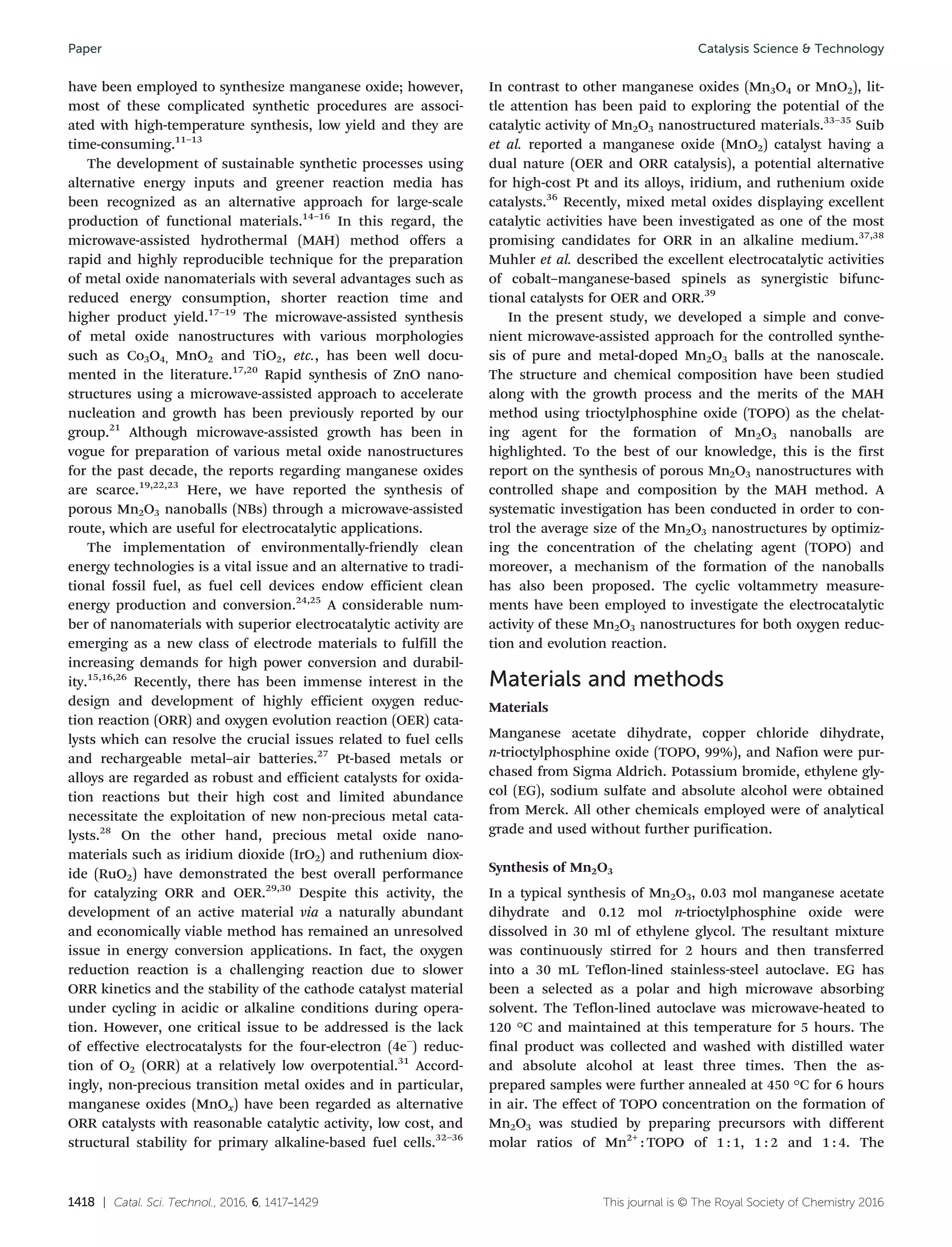 1418 | Catal. Sci. Technol., 2016, 6, 1417–1429 This journal is © The Royal Society of Chemistry 2016
have been employed to synthesize manganese oxide; however,
most of these complicated synthetic procedures are associ-
ated with high-temperature synthesis, low yield and they are
time-consuming.11–13
The development of sustainable synthetic processes using
alternative energy inputs and greener reaction media has
been recognized as an alternative approach for large-scale
production of functional materials.14–16
In this regard, the
microwave-assisted hydrothermal (MAH) method offers a
rapid and highly reproducible technique for the preparation
of metal oxide nanomaterials with several advantages such as
reduced energy consumption, shorter reaction time and
higher product yield.17–19
The microwave-assisted synthesis
of metal oxide nanostructures with various morphologies
such as Co3O4, MnO2 and TiO2, etc., has been well docu-
mented in the literature.17,20
Rapid synthesis of ZnO nano-
structures using a microwave-assisted approach to accelerate
nucleation and growth has been previously reported by our
group.21
Although microwave-assisted growth has been in
vogue for preparation of various metal oxide nanostructures
for the past decade, the reports regarding manganese oxides
are scarce.19,22,23
Here, we have reported the synthesis of
porous Mn2O3 nanoballs (NBs) through a microwave-assisted
route, which are useful for electrocatalytic applications.
The implementation of environmentally-friendly clean
energy technologies is a vital issue and an alternative to tradi-
tional fossil fuel, as fuel cell devices endow efficient clean
energy production and conversion.24,25
A considerable num-
ber of nanomaterials with superior electrocatalytic activity are
emerging as a new class of electrode materials to fulfill the
increasing demands for high power conversion and durabil-
ity.15,16,26
Recently, there has been immense interest in the
design and development of highly efficient oxygen reduc-
tion reaction (ORR) and oxygen evolution reaction (OER) cata-
lysts which can resolve the crucial issues related to fuel cells
and rechargeable metal–air batteries.27
Pt-based metals or
alloys are regarded as robust and efficient catalysts for oxida-
tion reactions but their high cost and limited abundance
necessitate the exploitation of new non-precious metal cata-
lysts.28
On the other hand, precious metal oxide nano-
materials such as iridium dioxide (IrO2) and ruthenium diox-
ide (RuO2) have demonstrated the best overall performance
for catalyzing ORR and OER.29,30
Despite this activity, the
development of an active material via a naturally abundant
and economically viable method has remained an unresolved
issue in energy conversion applications. In fact, the oxygen
reduction reaction is a challenging reaction due to slower
ORR kinetics and the stability of the cathode catalyst material
under cycling in acidic or alkaline conditions during opera-
tion. However, one critical issue to be addressed is the lack
of effective electrocatalysts for the four-electron (4e−
) reduc-
tion of O2 (ORR) at a relatively low overpotential.31
Accord-
ingly, non-precious transition metal oxides and in particular,
manganese oxides (MnOx) have been regarded as alternative
ORR catalysts with reasonable catalytic activity, low cost, and
structural stability for primary alkaline-based fuel cells.32–36
In contrast to other manganese oxides (Mn3O4 or MnO2), lit-
tle attention has been paid to exploring the potential of the
catalytic activity of Mn2O3 nanostructured materials.33–35
Suib
et al. reported a manganese oxide (MnO2) catalyst having a
dual nature (OER and ORR catalysis), a potential alternative
for high-cost Pt and its alloys, iridium, and ruthenium oxide
catalysts.36
Recently, mixed metal oxides displaying excellent
catalytic activities have been investigated as one of the most
promising candidates for ORR in an alkaline medium.37,38
Muhler et al. described the excellent electrocatalytic activities
of cobalt–manganese-based spinels as synergistic bifunc-
tional catalysts for OER and ORR.39
In the present study, we developed a simple and conve-
nient microwave-assisted approach for the controlled synthe-
sis of pure and metal-doped Mn2O3 balls at the nanoscale.
The structure and chemical composition have been studied
along with the growth process and the merits of the MAH
method using trioctylphosphine oxide (TOPO) as the chelat-
ing agent for the formation of Mn2O3 nanoballs are
highlighted. To the best of our knowledge, this is the first
report on the synthesis of porous Mn2O3 nanostructures with
controlled shape and composition by the MAH method. A
systematic investigation has been conducted in order to con-
trol the average size of the Mn2O3 nanostructures by optimiz-
ing the concentration of the chelating agent (TOPO) and
moreover, a mechanism of the formation of the nanoballs
has also been proposed. The cyclic voltammetry measure-
ments have been employed to investigate the electrocatalytic
activity of these Mn2O3 nanostructures for both oxygen reduc-
tion and evolution reaction.
Materials and methods
Materials
Manganese acetate dihydrate, copper chloride dihydrate,
n-trioctylphosphine oxide (TOPO, 99%), and Nafion were pur-
chased from Sigma Aldrich. Potassium bromide, ethylene gly-
col (EG), sodium sulfate and absolute alcohol were obtained
from Merck. All other chemicals employed were of analytical
grade and used without further purification.
Synthesis of Mn2O3
In a typical synthesis of Mn2O3, 0.03 mol manganese acetate
dihydrate and 0.12 mol n-trioctylphosphine oxide were
dissolved in 30 ml of ethylene glycol. The resultant mixture
was continuously stirred for 2 hours and then transferred
into a 30 mL Teflon-lined stainless-steel autoclave. EG has
been a selected as a polar and high microwave absorbing
solvent. The Teflon-lined autoclave was microwave-heated to
120 °C and maintained at this temperature for 5 hours. The
final product was collected and washed with distilled water
and absolute alcohol at least three times. Then the as-
prepared samples were further annealed at 450 °C for 6 hours
in air. The effect of TOPO concentration on the formation of
Mn2O3 was studied by preparing precursors with different
molar ratios of Mn2+
: TOPO of 1 : 1, 1 : 2 and 1 : 4. The
Catalysis Science & TechnologyPaper
 