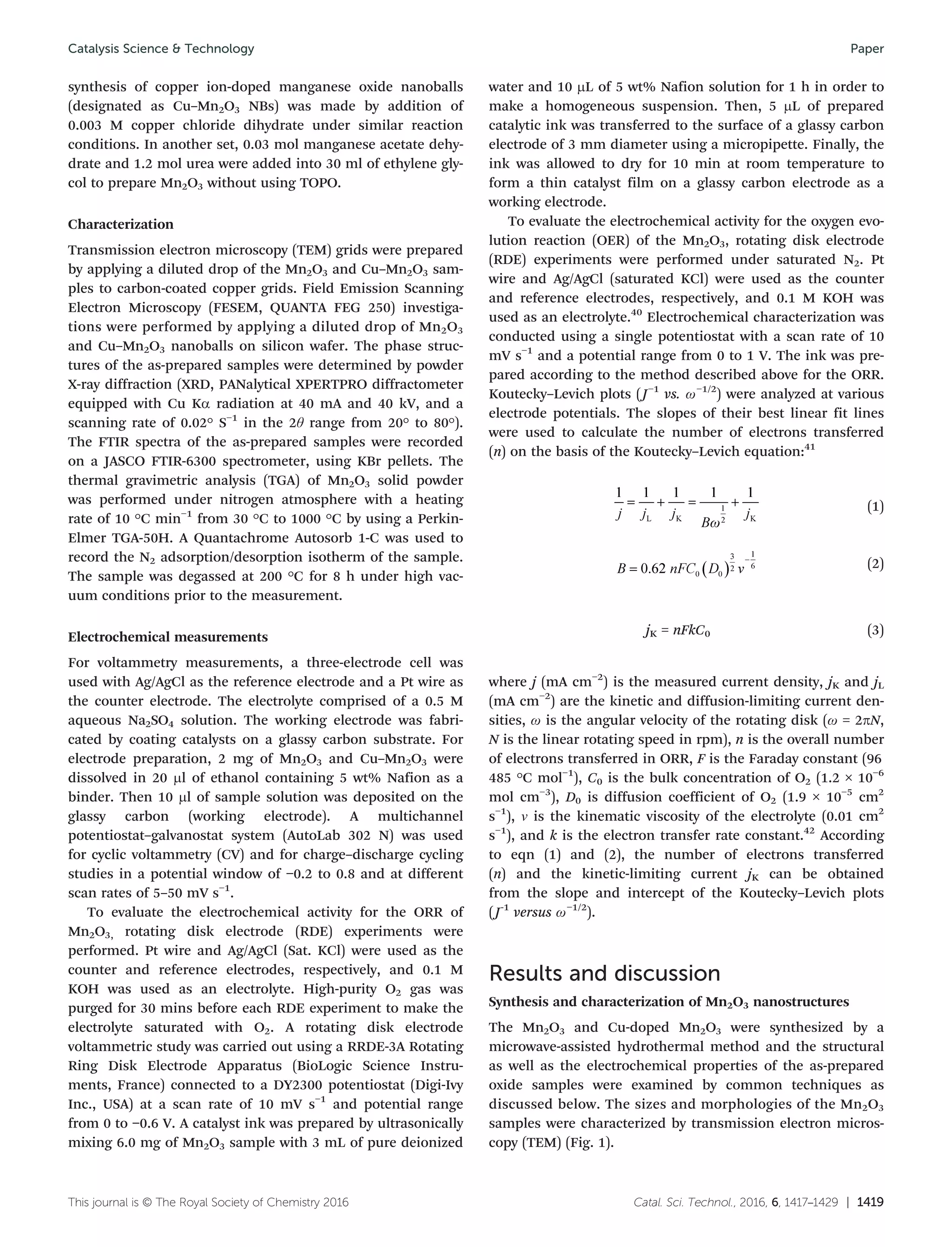 Catal. Sci. Technol., 2016, 6, 1417–1429 | 1419This journal is © The Royal Society of Chemistry 2016
synthesis of copper ion-doped manganese oxide nanoballs
(designated as Cu–Mn2O3 NBs) was made by addition of
0.003 M copper chloride dihydrate under similar reaction
conditions. In another set, 0.03 mol manganese acetate dehy-
drate and 1.2 mol urea were added into 30 ml of ethylene gly-
col to prepare Mn2O3 without using TOPO.
Characterization
Transmission electron microscopy (TEM) grids were prepared
by applying a diluted drop of the Mn2O3 and Cu–Mn2O3 sam-
ples to carbon-coated copper grids. Field Emission Scanning
Electron Microscopy (FESEM, QUANTA FEG 250) investiga-
tions were performed by applying a diluted drop of Mn2O3
and Cu–Mn2O3 nanoballs on silicon wafer. The phase struc-
tures of the as-prepared samples were determined by powder
X-ray diffraction (XRD, PANalytical XPERTPRO diffractometer
equipped with Cu Kα radiation at 40 mA and 40 kV, and a
scanning rate of 0.02° S−1
in the 2θ range from 20° to 80°).
The FTIR spectra of the as-prepared samples were recorded
on a JASCO FTIR-6300 spectrometer, using KBr pellets. The
thermal gravimetric analysis (TGA) of Mn2O3 solid powder
was performed under nitrogen atmosphere with a heating
rate of 10 °C min−1
from 30 °C to 1000 °C by using a Perkin-
Elmer TGA-50H. A Quantachrome Autosorb 1-C was used to
record the N2 adsorption/desorption isotherm of the sample.
The sample was degassed at 200 °C for 8 h under high vac-
uum conditions prior to the measurement.
Electrochemical measurements
For voltammetry measurements, a three-electrode cell was
used with Ag/AgCl as the reference electrode and a Pt wire as
the counter electrode. The electrolyte comprised of a 0.5 M
aqueous Na2SO4 solution. The working electrode was fabri-
cated by coating catalysts on a glassy carbon substrate. For
electrode preparation, 2 mg of Mn2O3 and Cu–Mn2O3 were
dissolved in 20 μl of ethanol containing 5 wt% Nafion as a
binder. Then 10 μl of sample solution was deposited on the
glassy carbon (working electrode). A multichannel
potentiostat–galvanostat system (AutoLab 302 N) was used
for cyclic voltammetry (CV) and for charge–discharge cycling
studies in a potential window of −0.2 to 0.8 and at different
scan rates of 5–50 mV s−1
.
To evaluate the electrochemical activity for the ORR of
Mn2O3, rotating disk electrode (RDE) experiments were
performed. Pt wire and Ag/AgCl (Sat. KCl) were used as the
counter and reference electrodes, respectively, and 0.1 M
KOH was used as an electrolyte. High-purity O2 gas was
purged for 30 mins before each RDE experiment to make the
electrolyte saturated with O2. A rotating disk electrode
voltammetric study was carried out using a RRDE-3A Rotating
Ring Disk Electrode Apparatus (BioLogic Science Instru-
ments, France) connected to a DY2300 potentiostat (Digi-Ivy
Inc., USA) at a scan rate of 10 mV s−1
and potential range
from 0 to −0.6 V. A catalyst ink was prepared by ultrasonically
mixing 6.0 mg of Mn2O3 sample with 3 mL of pure deionized
water and 10 μL of 5 wt% Nafion solution for 1 h in order to
make a homogeneous suspension. Then, 5 μL of prepared
catalytic ink was transferred to the surface of a glassy carbon
electrode of 3 mm diameter using a micropipette. Finally, the
ink was allowed to dry for 10 min at room temperature to
form a thin catalyst film on a glassy carbon electrode as a
working electrode.
To evaluate the electrochemical activity for the oxygen evo-
lution reaction (OER) of the Mn2O3, rotating disk electrode
(RDE) experiments were performed under saturated N2. Pt
wire and Ag/AgCl (saturated KCl) were used as the counter
and reference electrodes, respectively, and 0.1 M KOH was
used as an electrolyte.40
Electrochemical characterization was
conducted using a single potentiostat with a scan rate of 10
mV s−1
and a potential range from 0 to 1 V. The ink was pre-
pared according to the method described above for the ORR.
Koutecky–Levich plots (J−1
vs. ω−1/2
) were analyzed at various
electrode potentials. The slopes of their best linear fit lines
were used to calculate the number of electrons transferred
(n) on the basis of the Koutecky–Levich equation:41
(1)
(2)
jK = nFkC0 (3)
where j (mA cm−2
) is the measured current density, jK and jL
(mA cm−2
) are the kinetic and diffusion-limiting current den-
sities, ω is the angular velocity of the rotating disk (ω = 2πN,
N is the linear rotating speed in rpm), n is the overall number
of electrons transferred in ORR, F is the Faraday constant (96
485 °C mol−1
), C0 is the bulk concentration of O2 (1.2 × 10−6
mol cm−3
), D0 is diffusion coefficient of O2 (1.9 × 10−5
cm2
s−1
), ν is the kinematic viscosity of the electrolyte (0.01 cm2
s−1
), and k is the electron transfer rate constant.42
According
to eqn (1) and (2), the number of electrons transferred
(n) and the kinetic-limiting current jK can be obtained
from the slope and intercept of the Koutecky–Levich plots
(J-1
versus ω−1/2
).
Results and discussion
Synthesis and characterization of Mn2O3 nanostructures
The Mn2O3 and Cu-doped Mn2O3 were synthesized by a
microwave-assisted hydrothermal method and the structural
as well as the electrochemical properties of the as-prepared
oxide samples were examined by common techniques as
discussed below. The sizes and morphologies of the Mn2O3
samples were characterized by transmission electron micros-
copy (TEM) (Fig. 1).
Catalysis Science & Technology Paper
 