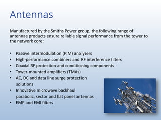 Antennas
Manufactured by the Smiths Power group, the following range of
antennae products ensure reliable signal performance from the tower to
the network core:
• Passive intermodulation (PIM) analyzers
• High-performance combiners and RF interference filters
• Coaxial RF protection and conditioning components
• Tower-mounted amplifiers (TMAs)
• AC, DC and data line surge protection
solutions
• Innovative microwave backhaul
parabolic, sector and flat panel antennas
• EMP and EMI filters
 