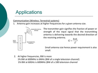 Applications
Communication (Wireless: Terrestrial systems)
1. Antenna gain increases at higher frequencies for a given antenna size.
The transmitter gain signifies the fraction of power or
strength of the input signal that the transmitting
antenna is delivering towards the desired direction of
the receiving antenna.
2
4

 eA
G 
2. At higher frequencies, BW is more
1% BW at 600MHz is 6MHz (BW of a single television channel)
1% BW at 60GHz is 600MHz (BW of a 100 television channel
Small antenna size hence power requirement is also
small.
 