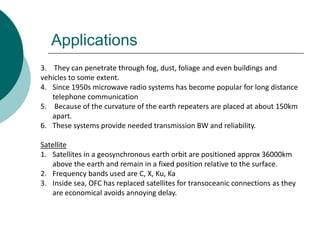 Applications
3. They can penetrate through fog, dust, foliage and even buildings and
vehicles to some extent.
4. Since 1950s microwave radio systems has become popular for long distance
telephone communication
5. Because of the curvature of the earth repeaters are placed at about 150km
apart.
6. These systems provide needed transmission BW and reliability.
Satellite
1. Satellites in a geosynchronous earth orbit are positioned approx 36000km
above the earth and remain in a fixed position relative to the surface.
2. Frequency bands used are C, X, Ku, Ka
3. Inside sea, OFC has replaced satellites for transoceanic connections as they
are economical avoids annoying delay.
 