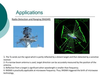 Applications
Radio Detection and Ranging (RADAR)
1. The Tx sends out the signal which is partly reflected by a distant target and then detected by a sensitive
receiver.
2. If a narrow beam antenna is used, target direction can be accurately measured by the position of the
antenna.
3. Reflection from a target is significant when wavelength is smaller than frequency.
4. RADAR is practically applicable at microwave frequency. Thus, RADAR triggered the birth of microwave
technology.
 