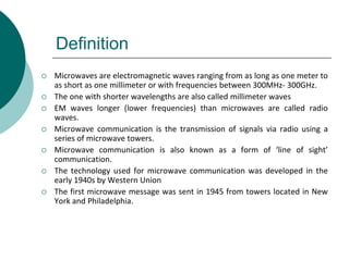 Definition
 Microwaves are electromagnetic waves ranging from as long as one meter to
as short as one millimeter or with frequencies between 300MHz- 300GHz.
 The one with shorter wavelengths are also called millimeter waves
 EM waves longer (lower frequencies) than microwaves are called radio
waves.
 Microwave communication is the transmission of signals via radio using a
series of microwave towers.
 Microwave communication is also known as a form of ‘line of sight’
communication.
 The technology used for microwave communication was developed in the
early 1940s by Western Union
 The first microwave message was sent in 1945 from towers located in New
York and Philadelphia.
 