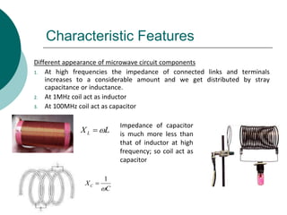 Characteristic Features
Different appearance of microwave circuit components
1. At high frequencies the impedance of connected links and terminals
increases to a considerable amount and we get distributed by stray
capacitance or inductance.
2. At 1MHz coil act as inductor
3. At 100MHz coil act as capacitor
LXL 
C
XC

1

Impedance of capacitor
is much more less than
that of inductor at high
frequency; so coil act as
capacitor
 