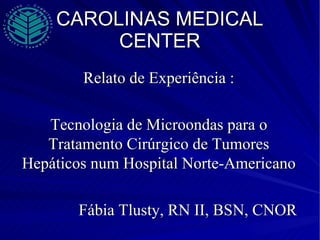 CAROLINAS MEDICAL CENTER Relato de Experiência : Tecnologia de Microondas para o Tratamento Cirúrgico de Tumores Hepáticos num Hospital Norte-Americano Fábia Tlusty, RN II, BSN, CNOR 