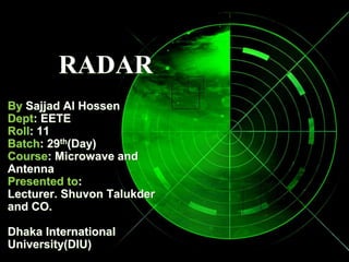 RADAR
By Sajjad Al Hossen
Dept: EETE
Roll: 11
Batch: 29th(Day)
Course: Microwave and
Antenna
Presented to:
Lecturer. Shuvon Talukder
and CO.
Dhaka International
University(DIU)
 