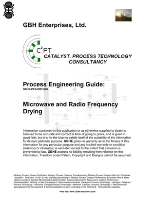 GBH Enterprises, Ltd.

Process Engineering Guide:
GBHE-PEG-DRY-008

Microwave and Radio Frequency
Drying
Information contained in this publication or as otherwise supplied to Users is
believed to be accurate and correct at time of going to press, and is given in
good faith, but it is for the User to satisfy itself of the suitability of the information
for its own particular purpose. GBHE gives no warranty as to the fitness of this
information for any particular purpose and any implied warranty or condition
(statutory or otherwise) is excluded except to the extent that exclusion is
prevented by law. GBHE accepts no liability resulting from reliance on this
information. Freedom under Patent, Copyright and Designs cannot be assumed.

Refinery Process Stream Purification Refinery Process Catalysts Troubleshooting Refinery Process Catalyst Start-Up / Shutdown
Activation Reduction In-situ Ex-situ Sulfiding Specializing in Refinery Process Catalyst Performance Evaluation Heat & Mass
Balance Analysis Catalyst Remaining Life Determination Catalyst Deactivation Assessment Catalyst Performance
Characterization Refining & Gas Processing & Petrochemical Industries Catalysts / Process Technology - Hydrogen Catalysts /
Process Technology – Ammonia Catalyst Process Technology - Methanol Catalysts / process Technology – Petrochemicals
Specializing in the Development & Commercialization of New Technology in the Refining & Petrochemical Industries
Web Site: www.GBHEnterprises.com

 
