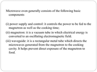 Microwave oven generally consists of the following basic
components
(i) power supply and control: it controls the power to be fed to the
magnetron as well as the cooking time;
(ii) magnetron: it is a vacuum tube in which electrical energy is
converted to an oscillating electromagnetic field.
(iii) waveguide: it is a rectangular metal tube which directs the
microwaves generated from the magnetron to the cooking
cavity. It helps prevent direct exposure of the magnetron to
food.
 