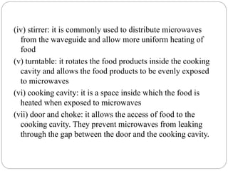 (iv) stirrer: it is commonly used to distribute microwaves
from the waveguide and allow more uniform heating of
food
(v) turntable: it rotates the food products inside the cooking
cavity and allows the food products to be evenly exposed
to microwaves
(vi) cooking cavity: it is a space inside which the food is
heated when exposed to microwaves
(vii) door and choke: it allows the access of food to the
cooking cavity. They prevent microwaves from leaking
through the gap between the door and the cooking cavity.
 