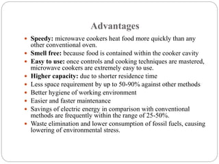 Advantages
 Speedy: microwave cookers heat food more quickly than any
other conventional oven.
 Smell free: because food is contained within the cooker cavity
 Easy to use: once controls and cooking techniques are mastered,
microwave cookers are extremely easy to use.
 Higher capacity: due to shorter residence time
 Less space requirement by up to 50-90% against other methods
 Better hygiene of working environment
 Easier and faster maintenance
 Savings of electric energy in comparison with conventional
methods are frequently within the range of 25-50%.
 Waste elimination and lower consumption of fossil fuels, causing
lowering of environmental stress.
 