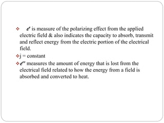  𝜖′ is measure of the polarizing effect from the applied
electric field & also indicates the capacity to absorb, transmit
and reflect energy from the electric portion of the electrical
field.
j = constant
𝜖′′ measures the amount of energy that is lost from the
electrical field related to how the energy from a field is
absorbed and converted to heat.
 