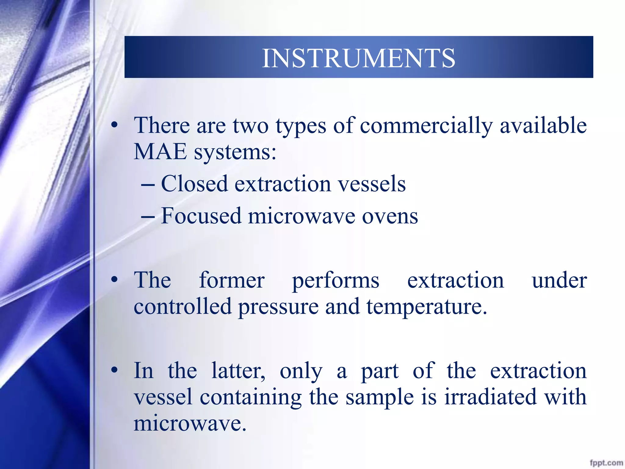 INSTRUMENTS 
• There are two types of commercially available 
MAE systems: 
– Closed extraction vessels 
– Focused microwave ovens 
• The former performs extraction under 
controlled pressure and temperature. 
• In the latter, only a part of the extraction 
vessel containing the sample is irradiated with 
microwave. 
 