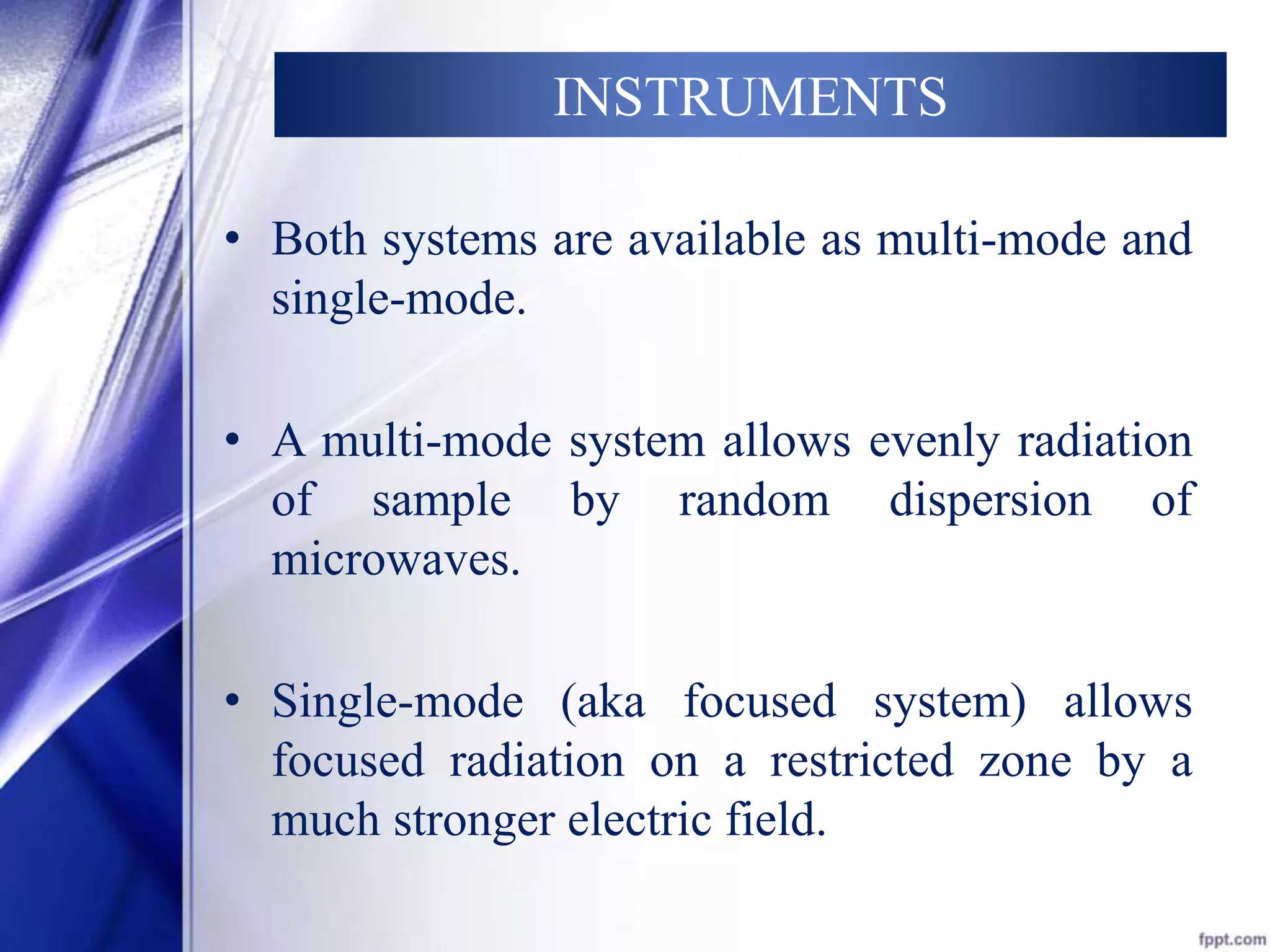 INSTRUMENTS 
• Both systems are available as multi-mode and 
single-mode. 
• A multi-mode system allows evenly radiation 
of sample by random dispersion of 
microwaves. 
• Single-mode (aka focused system) allows 
focused radiation on a restricted zone by a 
much stronger electric field. 
 