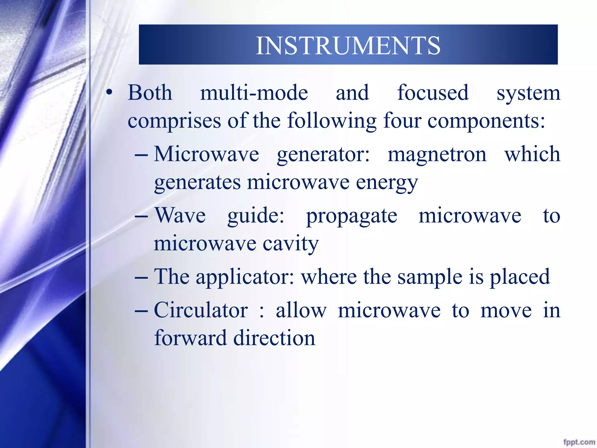 INSTRUMENTS 
• Both multi-mode and focused system 
comprises of the following four components: 
– Microwave generator: magnetron which 
generates microwave energy 
– Wave guide: propagate microwave to 
microwave cavity 
– The applicator: where the sample is placed 
– Circulator : allow microwave to move in 
forward direction 
 