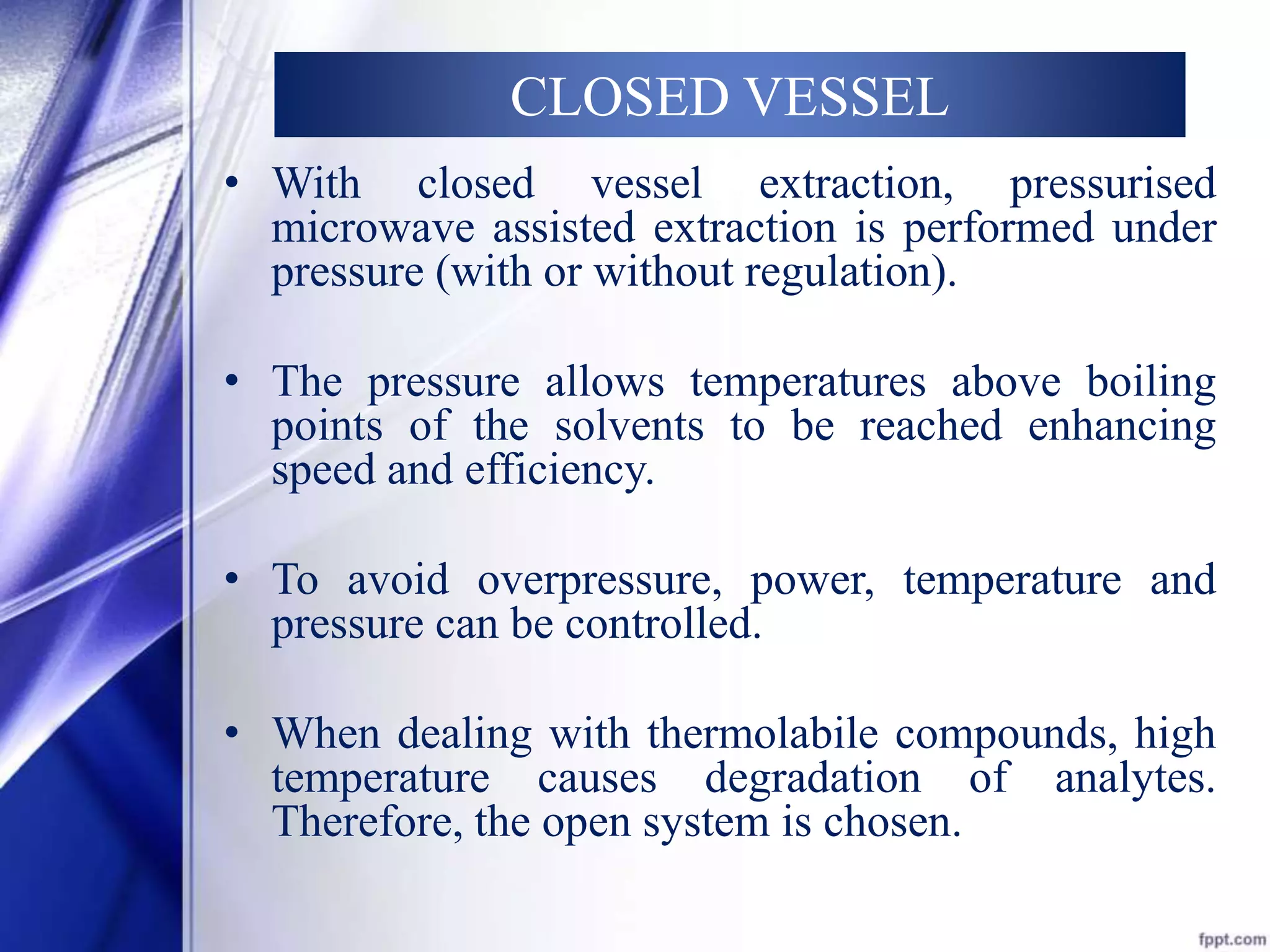 CLOSED VESSEL 
• With closed vessel extraction, pressurised 
microwave assisted extraction is performed under 
pressure (with or without regulation). 
• The pressure allows temperatures above boiling 
points of the solvents to be reached enhancing 
speed and efficiency. 
• To avoid overpressure, power, temperature and 
pressure can be controlled. 
• When dealing with thermolabile compounds, high 
temperature causes degradation of analytes. 
Therefore, the open system is chosen. 
 