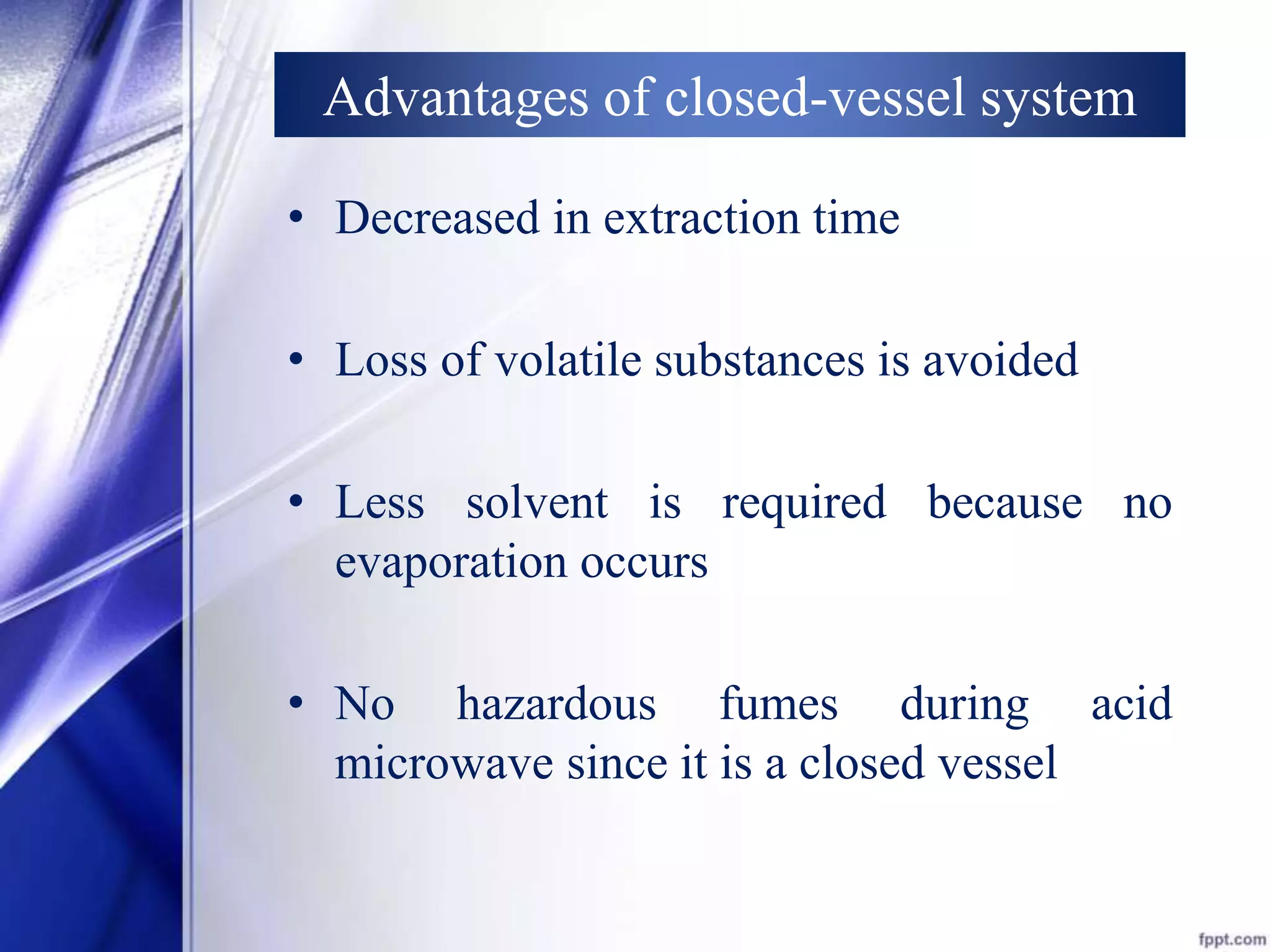 Advantages of closed-vessel system 
• Decreased in extraction time 
• Loss of volatile substances is avoided 
• Less solvent is required because no 
evaporation occurs 
• No hazardous fumes during acid 
microwave since it is a closed vessel 
 