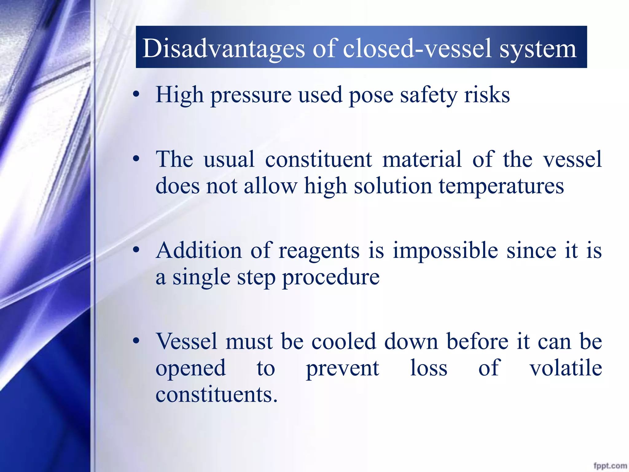 Disadvantages of closed-vessel system 
• High pressure used pose safety risks 
• The usual constituent material of the vessel 
does not allow high solution temperatures 
• Addition of reagents is impossible since it is 
a single step procedure 
• Vessel must be cooled down before it can be 
opened to prevent loss of volatile 
constituents. 
 