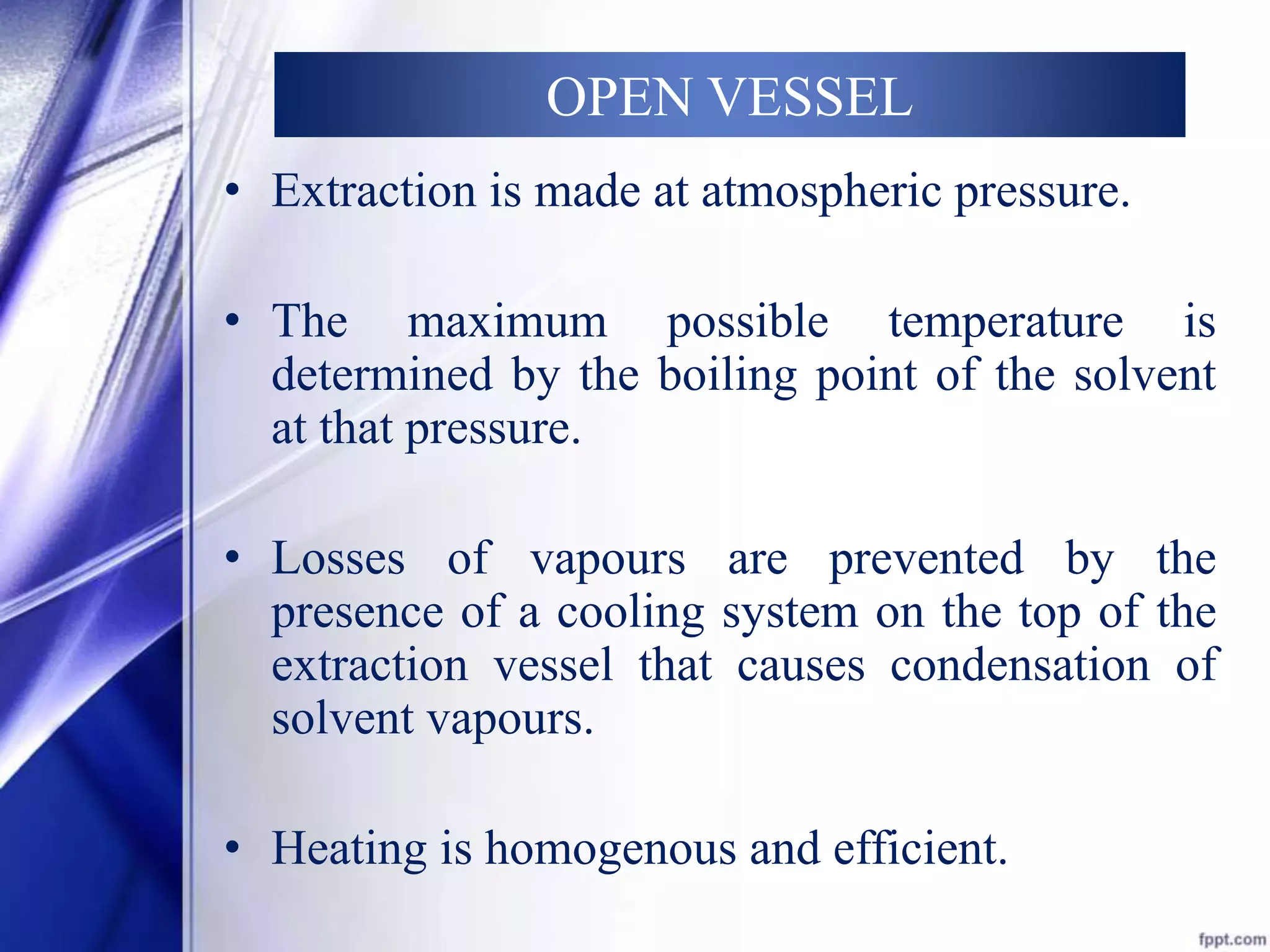 OPEN VESSEL 
• Extraction is made at atmospheric pressure. 
• The maximum possible temperature is 
determined by the boiling point of the solvent 
at that pressure. 
• Losses of vapours are prevented by the 
presence of a cooling system on the top of the 
extraction vessel that causes condensation of 
solvent vapours. 
• Heating is homogenous and efficient. 
 