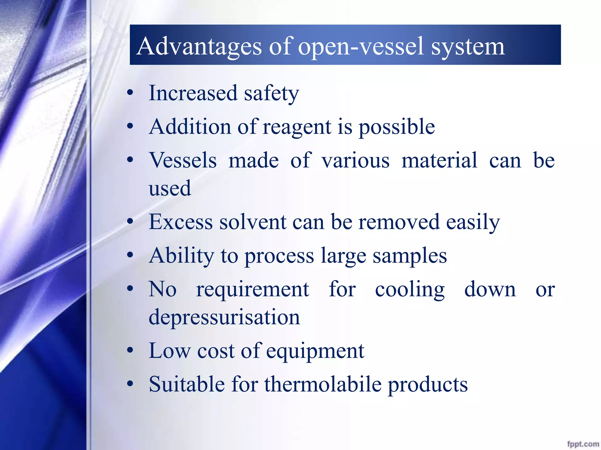 Advantages of open-vessel system 
• Increased safety 
• Addition of reagent is possible 
• Vessels made of various material can be 
used 
• Excess solvent can be removed easily 
• Ability to process large samples 
• No requirement for cooling down or 
depressurisation 
• Low cost of equipment 
• Suitable for thermolabile products 
 