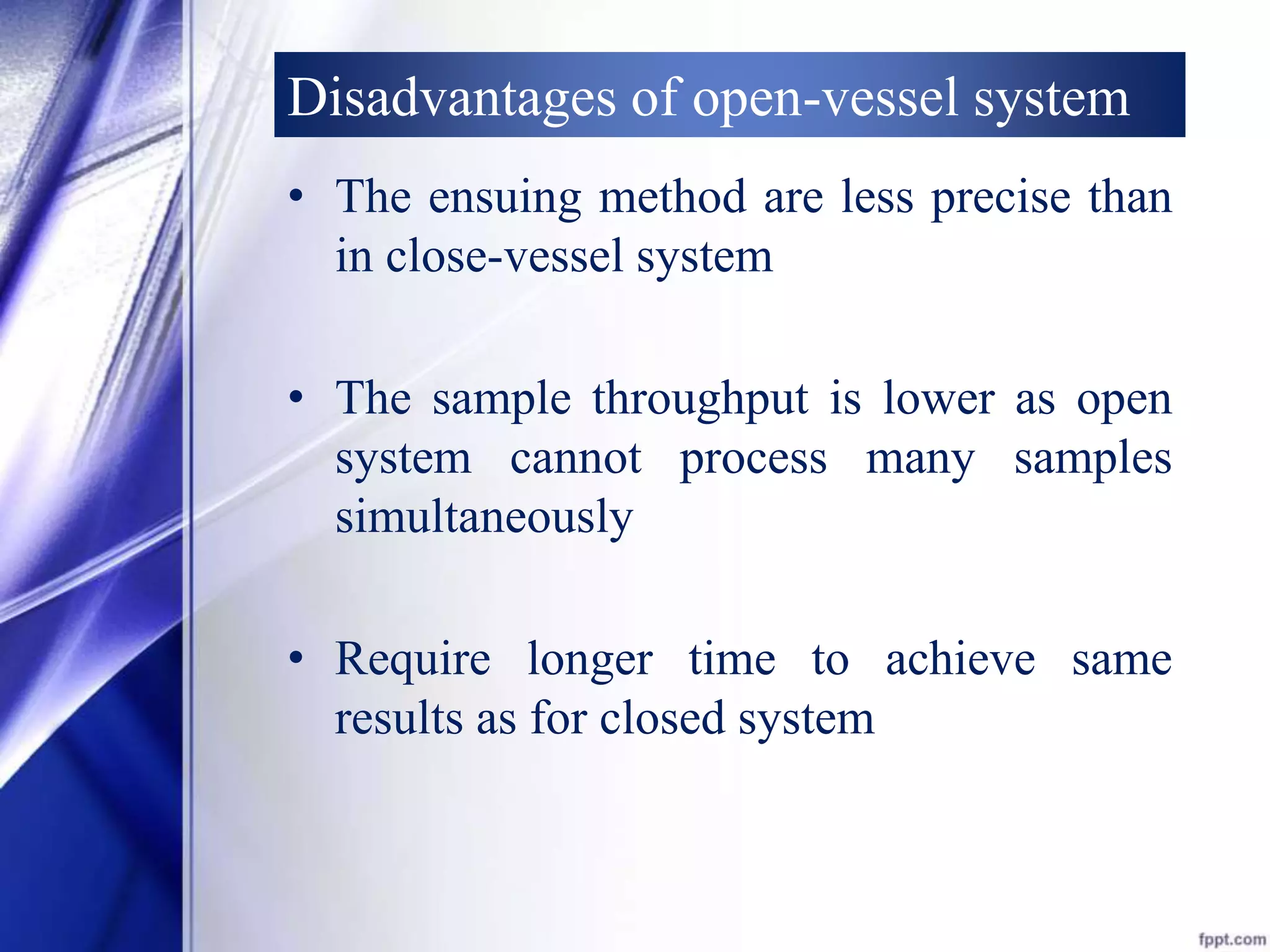 Disadvantages of open-vessel system 
• The ensuing method are less precise than 
in close-vessel system 
• The sample throughput is lower as open 
system cannot process many samples 
simultaneously 
• Require longer time to achieve same 
results as for closed system 
 
