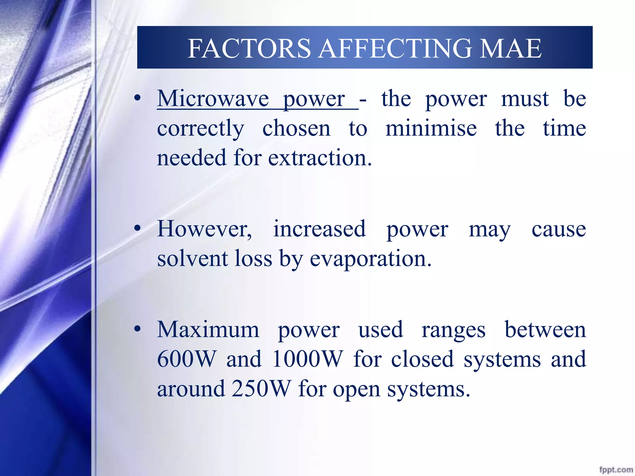 FACTORS AFFECTING MAE 
• Microwave power - the power must be 
correctly chosen to minimise the time 
needed for extraction. 
• However, increased power may cause 
solvent loss by evaporation. 
• Maximum power used ranges between 
600W and 1000W for closed systems and 
around 250Wfor open systems. 
 