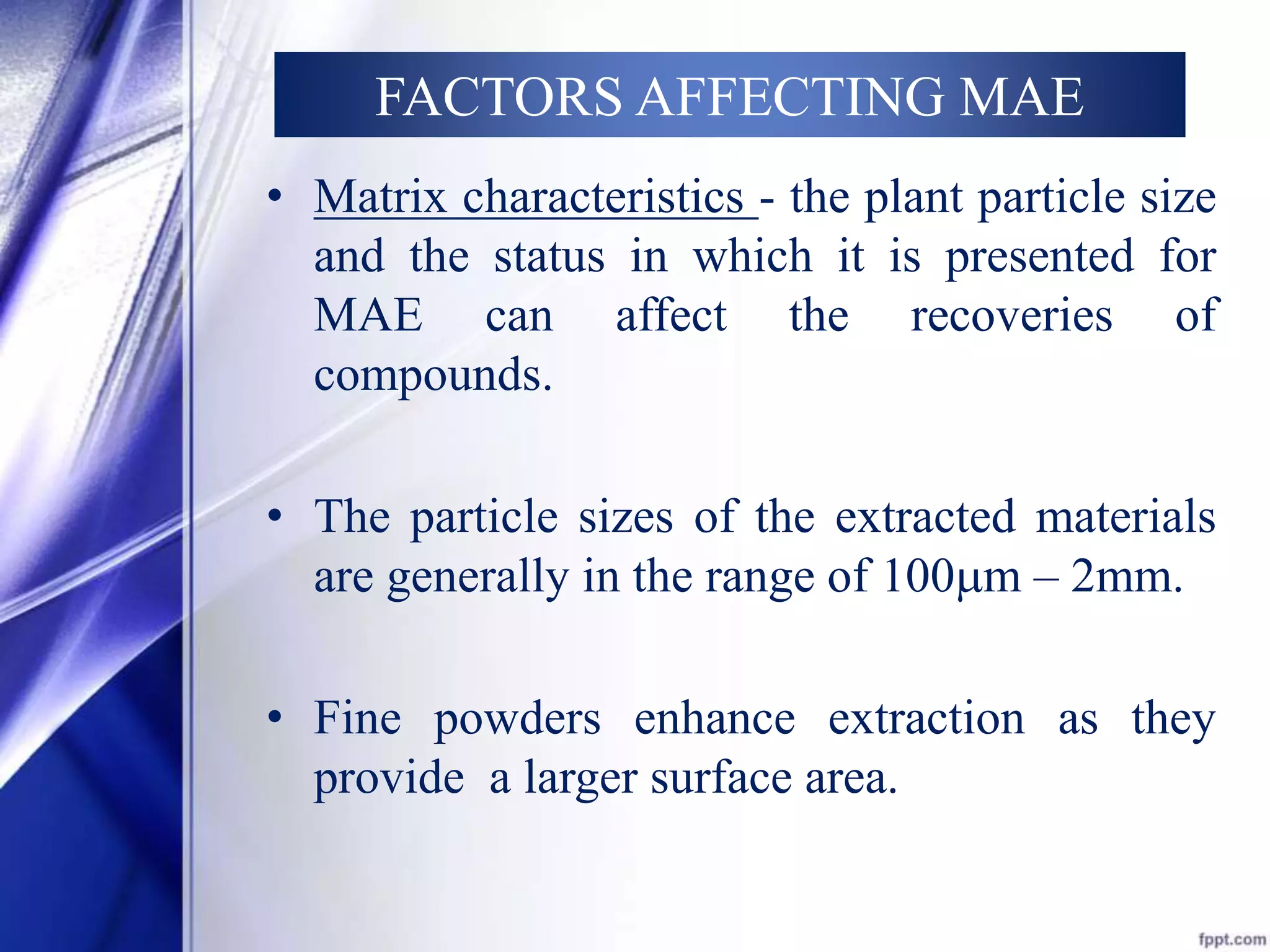 FACTORS AFFECTING MAE 
• Matrix characteristics - the plant particle size 
and the status in which it is presented for 
MAE can affect the recoveries of 
compounds. 
• The particle sizes of the extracted materials 
are generally in the range of 100m – 2mm. 
• Fine powders enhance extraction as they 
provide a larger surface area. 
 