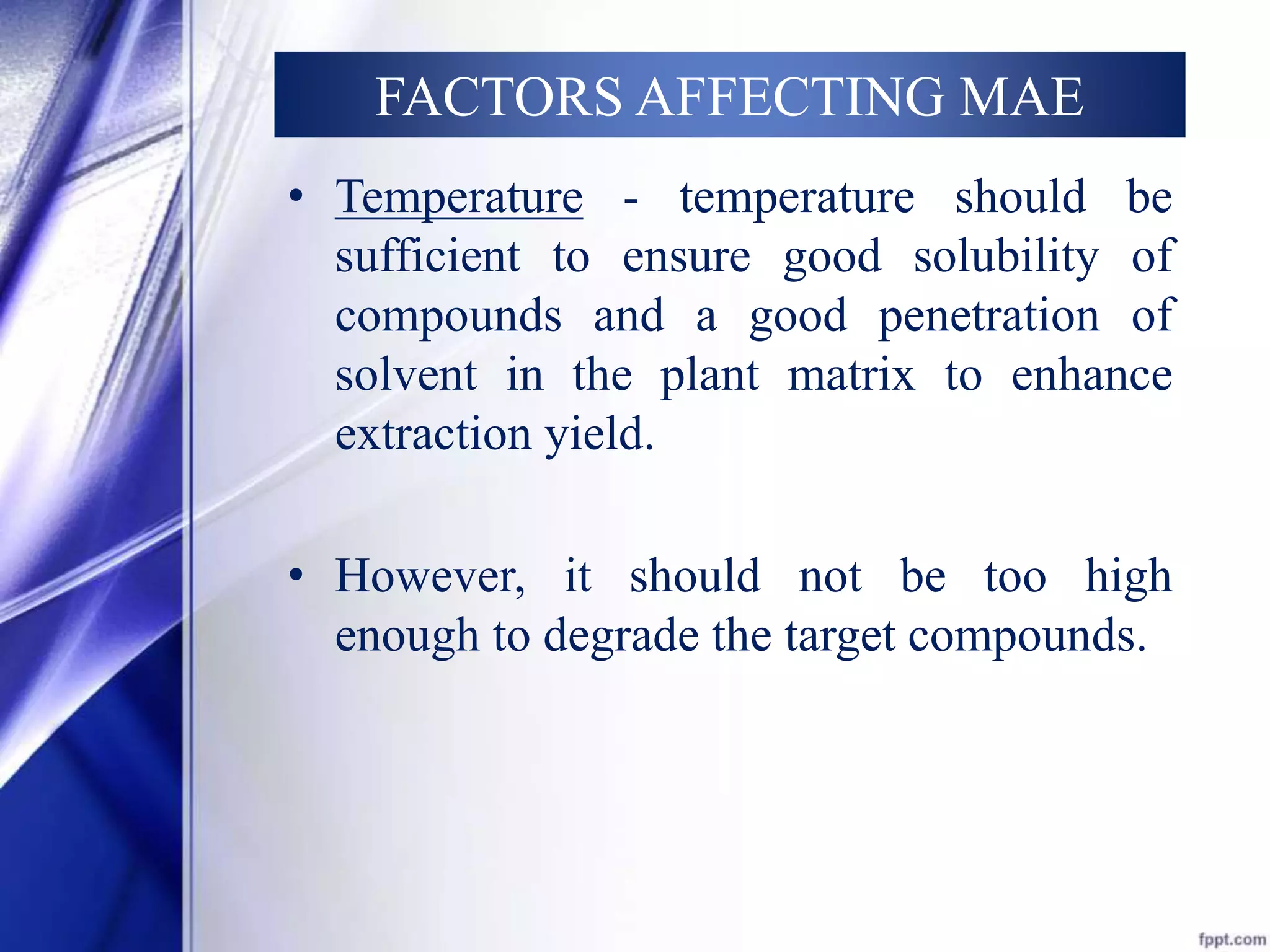 FACTORS AFFECTING MAE 
• Temperature - temperature should be 
sufficient to ensure good solubility of 
compounds and a good penetration of 
solvent in the plant matrix to enhance 
extraction yield. 
• However, it should not be too high 
enough to degrade the target compounds. 
 