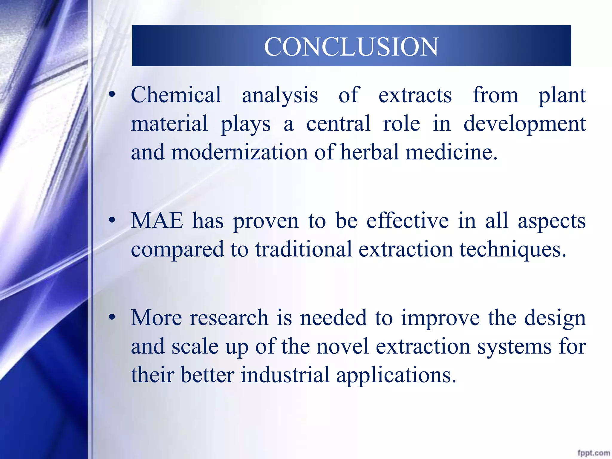 CONCLUSION 
• Chemical analysis of extracts from plant 
material plays a central role in development 
and modernization of herbal medicine. 
• MAE has proven to be effective in all aspects 
compared to traditional extraction techniques. 
• More research is needed to improve the design 
and scale up of the novel extraction systems for 
their better industrial applications. 
 