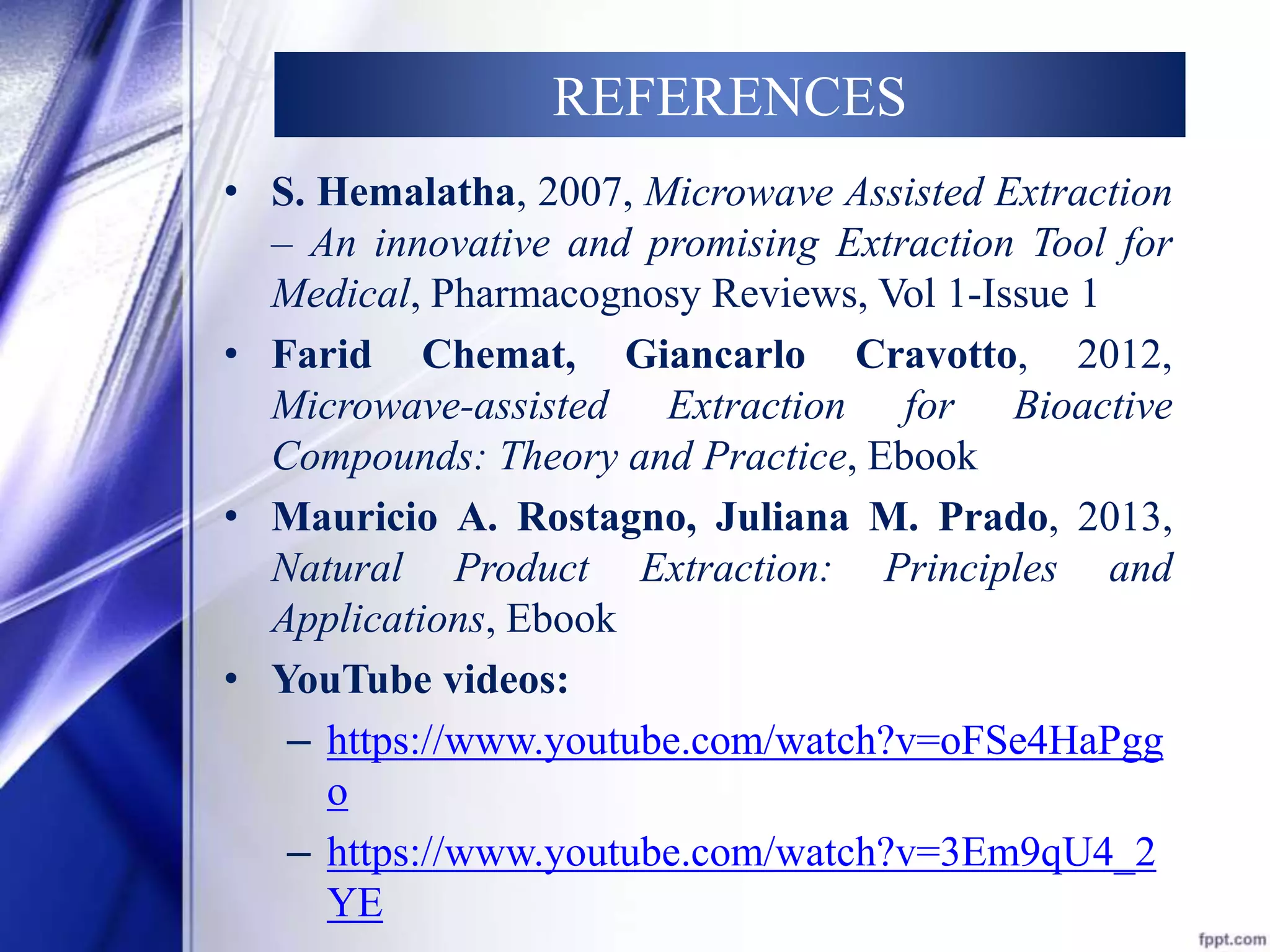 REFERENCES 
• S. Hemalatha, 2007, Microwave Assisted Extraction 
– An innovative and promising Extraction Tool for 
Medical, Pharmacognosy Reviews, Vol 1-Issue 1 
• Farid Chemat, Giancarlo Cravotto, 2012, 
Microwave-assisted Extraction for Bioactive 
Compounds: Theory and Practice, Ebook 
• Mauricio A. Rostagno, Juliana M. Prado, 2013, 
Natural Product Extraction: Principles and 
Applications, Ebook 
• YouTube videos: 
– https://www.youtube.com/watch?v=oFSe4HaPgg 
o 
– https://www.youtube.com/watch?v=3Em9qU4_2 
YE 
 