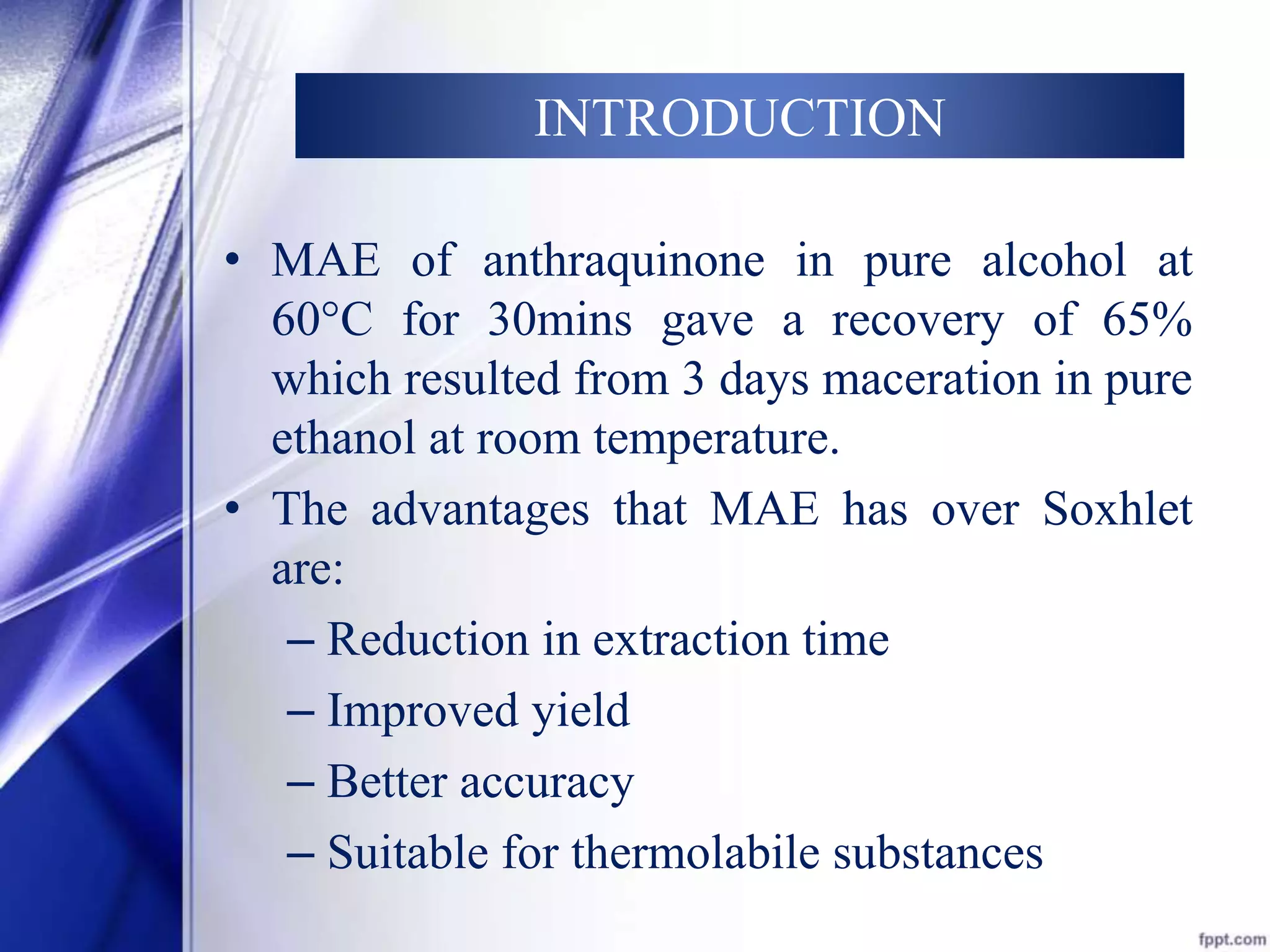 INTRODUCTION 
• MAE of anthraquinone in pure alcohol at 
60°C for 30mins gave a recovery of 65% 
which resulted from 3 days maceration in pure 
ethanol at room temperature. 
• The advantages that MAE has over Soxhlet 
are: 
– Reduction in extraction time 
– Improved yield 
– Better accuracy 
– Suitable for thermolabile substances 
 