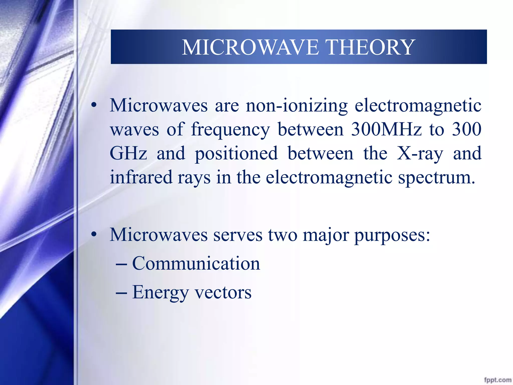 MICROWAVE THEORY 
• Microwaves are non-ionizing electromagnetic 
waves of frequency between 300MHz to 300 
GHz and positioned between the X-ray and 
infrared rays in the electromagnetic spectrum. 
• Microwaves serves two major purposes: 
– Communication 
– Energy vectors 
 