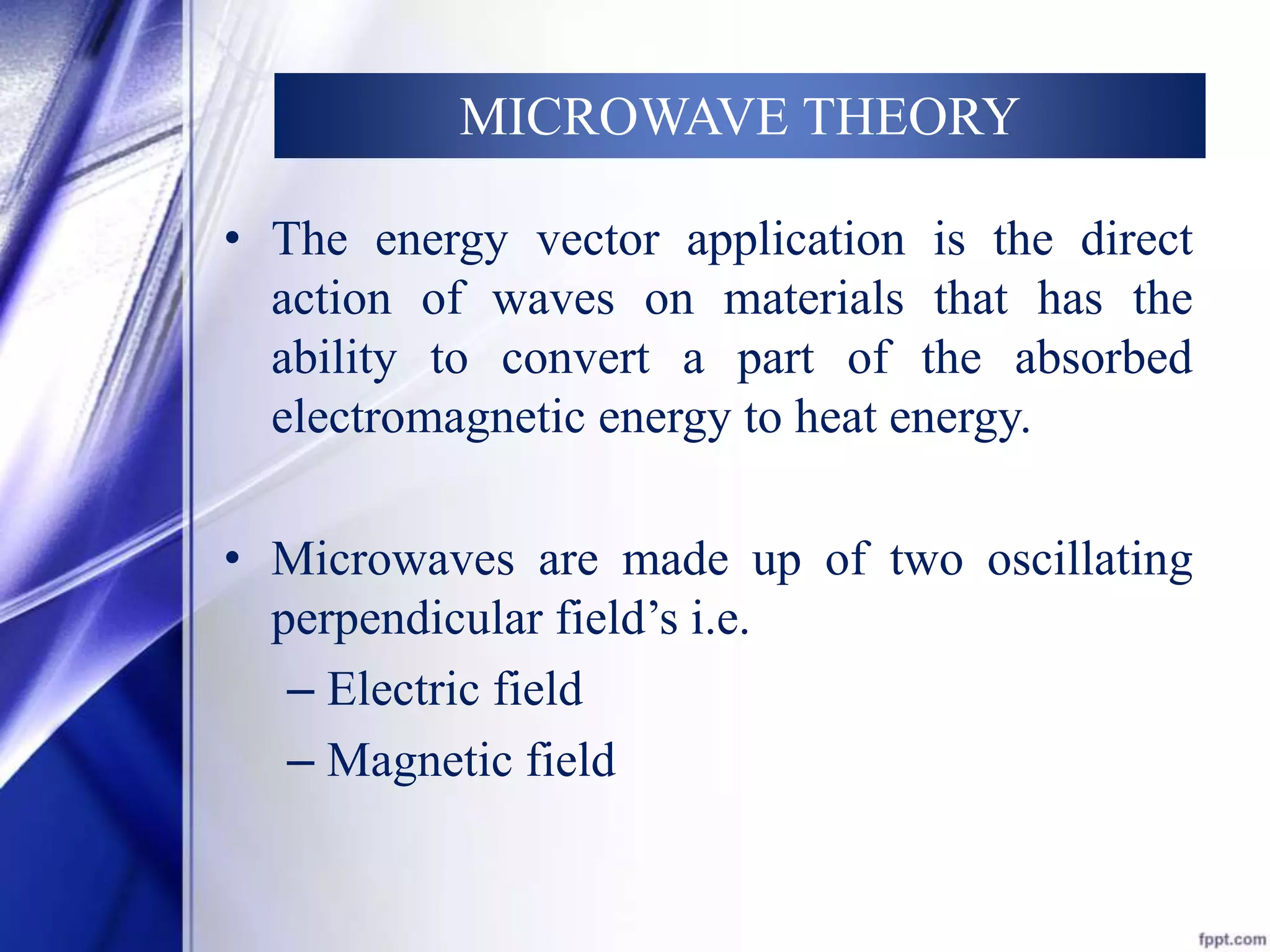 MICROWAVE THEORY 
• The energy vector application is the direct 
action of waves on materials that has the 
ability to convert a part of the absorbed 
electromagnetic energy to heat energy. 
• Microwaves are made up of two oscillating 
perpendicular field’s i.e. 
– Electric field 
– Magnetic field 
 