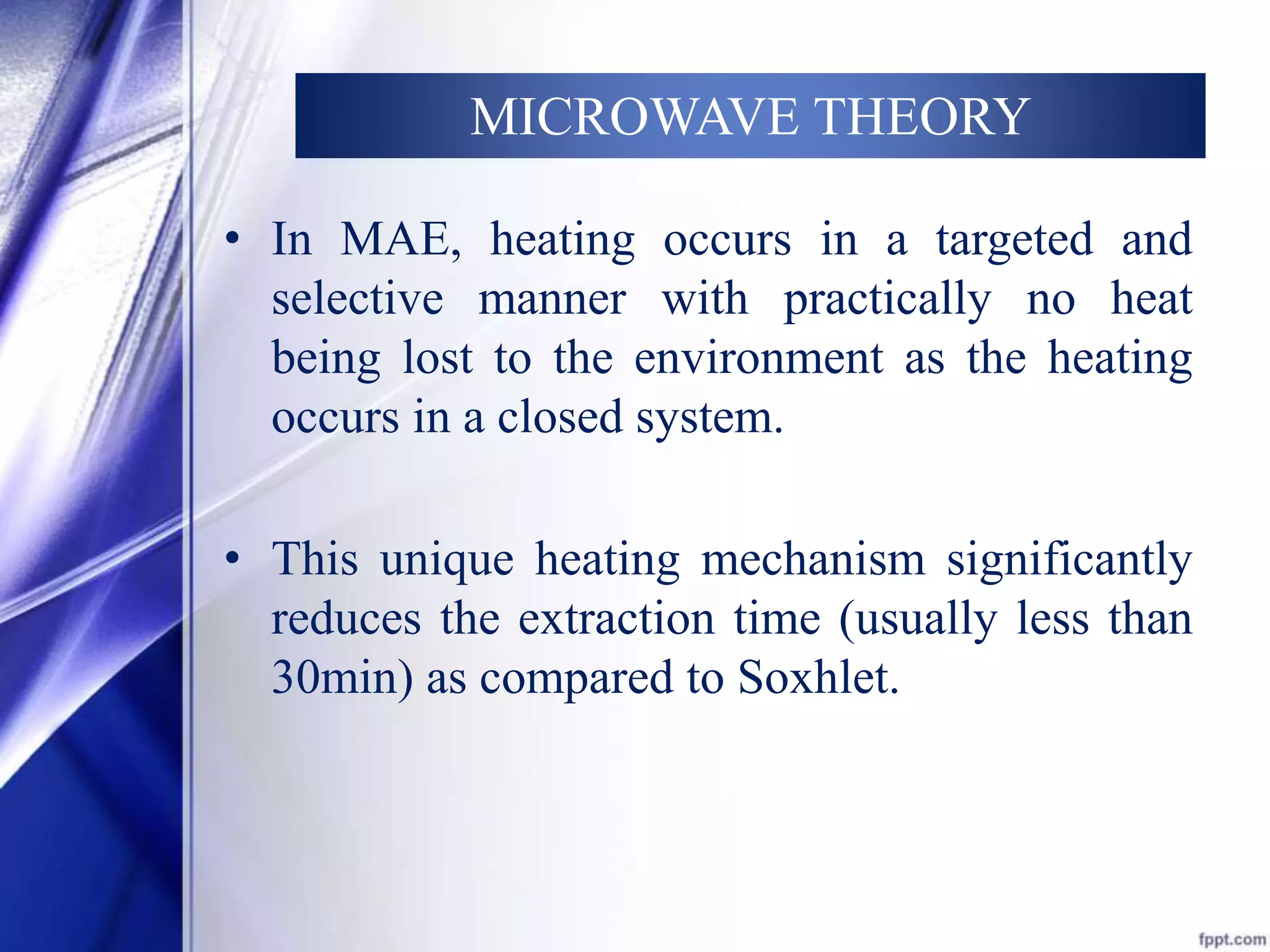 MICROWAVE THEORY 
• In MAE, heating occurs in a targeted and 
selective manner with practically no heat 
being lost to the environment as the heating 
occurs in a closed system. 
• This unique heating mechanism significantly 
reduces the extraction time (usually less than 
30min) as compared to Soxhlet. 
 