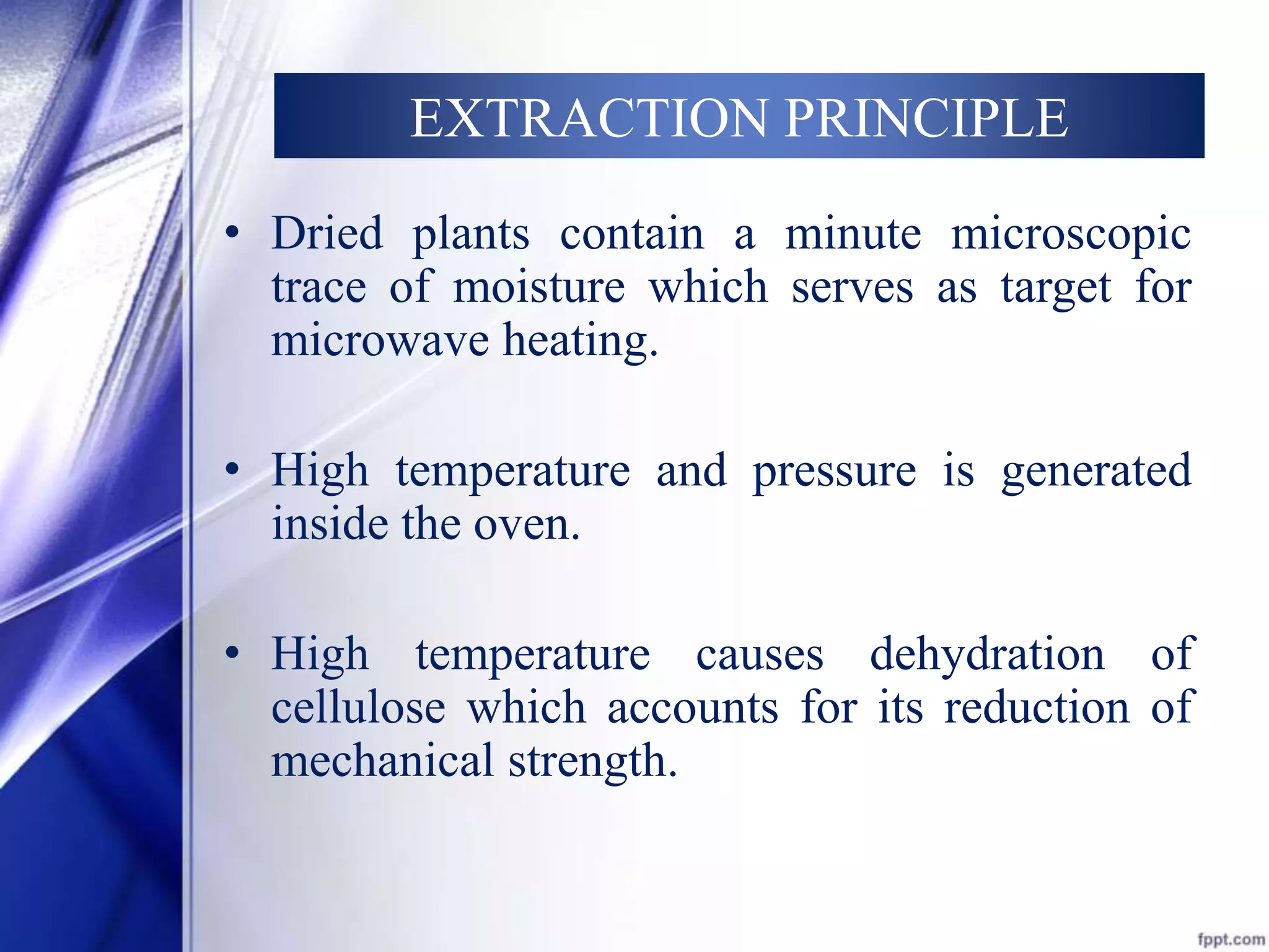 EXTRACTION PRINCIPLE 
• Dried plants contain a minute microscopic 
trace of moisture which serves as target for 
microwave heating. 
• High temperature and pressure is generated 
inside the oven. 
• High temperature causes dehydration of 
cellulose which accounts for its reduction of 
mechanical strength. 
 