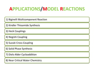 APPLICATIONS/MODEL REACTIONS 
1) Biginelli Multicomponent Reaction 
2) Kindler Thioamide Synthesis 
3) Heck Couplings 
4) Negishi Coupling 
5) Suzuki Cross-Coupling 
6) Solid Phase Synthesis 
7) Diels-Alder Cycloaddition 
8) Near Critical Water Chemistry 
 