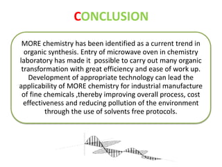 CONCLUSION 
MORE chemistry has been identified as a current trend in 
organic synthesis. Entry of microwave oven in chemistry 
laboratory has made it possible to carry out many organic 
transformation with great efficiency and ease of work up. 
Development of appropriate technology can lead the 
applicability of MORE chemistry for industrial manufacture 
of fine chemicals ,thereby improving overall process, cost 
effectiveness and reducing pollution of the environment 
through the use of solvents free protocols. 
 