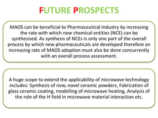 FUTURE PROSPECTS 
MAOS can be beneficial to Pharmaceutical Industry by increasing 
the rate with which new chemical entities (NCE) can be 
synthesised. As synthesis of NCEs is only one part of the overall 
process by which new pharmaceuticals are developed therefore an 
increasing rate of MAOS adoption must also be done concurrently 
with an overall process assessment. 
A huge scope to extend the applicability of microwave technology 
includes: Synthesis of new, novel ceramic powders, Fabrication of 
glass ceramic coating, modelling of microwave heating, Analysis of 
the role of the H field in microwave material interaction etc. 
 