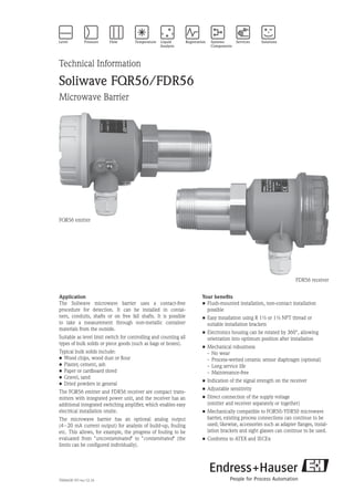 TI00443F/97/en/12.10
Technical Information
Soliwave FQR56/FDR56
Microwave Barrier
Your benefits
•	Flush-mounted installation, non-contact installation
possible
•	Easy installation using R 1½ or 1½ NPT thread or
suitable installation brackets
•	Electronics housing can be rotated by 360°, allowing
orientation into optimum position after installation
•	Mechanical robustness
	 -	 No wear
	 -	 Process-wetted ceramic sensor diaphragm (optional)
	 -	 Long service life
	 -	 Maintenance-free
•	Indication of the signal strength on the receiver
•	Adjustable sensitivity
•	Direct connection of the supply voltage
	 (emitter and receiver separately or together)
•	Mechanically compatible to FQR50/FDR50 microwave
barrier, existing process connections can continue to be
used; likewise, accessories such as adapter flanges, instal-
lation brackets and sight glasses can continue to be used.
•	Conforms to ATEX and IECEx
Application
The Soliwave microwave barrier uses a contact-free
procedure for detection. It can be installed in contai-
ners, conduits, shafts or on free fall shafts. It is possible
to take a measurement through non-metallic container
materials from the outside.
Suitable as level limit switch for controlling and counting all
types of bulk solids or piece goods (such as bags or boxes).
Typical bulk solids include:
•	Wood chips, wood dust or flour
•	Plaster, cement, ash
•	Paper or cardboard shred
•	Gravel, sand
•	Dried powders in general
The FQR56 emitter and FDR56 receiver are compact trans-
mitters with integrated power unit, and the receiver has an
additional integrated switching amplifier, which enables easy
electrical installation onsite.
The microwave barrier has an optional analog output
(4 – 20 mA current output) for analysis of build-up, fouling
etc. This allows, for example, the progress of fouling to be
evaluated from uncontaminated to contaminated (the
limits can be configured individually).
FQR56 emitter
FDR56 receiver
 