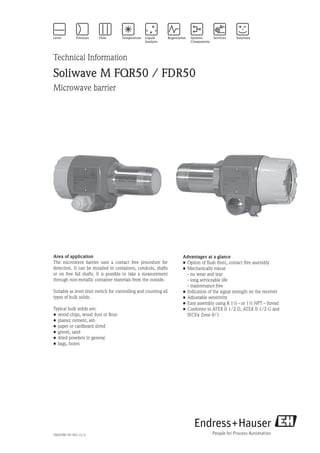 Technical Information
Soliwave M FQR50 / FDR50
Microwave barrier
Advantages at a glance
•	Option of flush front, contact free assembly
•	Mechanically robust
	 - no wear and tear
	 - long serviceable life
	 - maintenance free
•	Indication of the signal strength on the receiver
•	Adjustable sensitivity
•	Easy assembly using R 1½ - or 1½ NPT - thread
•	Conforms to ATEX II 1/2 D, ATEX II 1/2 G and
	 IECEx Zone 0/1
TI00378F/97/EN/13.11
Area of application
The microwave barrier uses a contact free procedure for
detection. It can be installed in containers, conduits, shafts
or on free fall shafts. It is possible to take a measurement
through non-metallic container materials from the outside.
Suitable as level limit switch for controlling and counting all
types of bulk solids.
Typical bulk solids are:
•	wood chips, wood dust or flour
•	plaster, cement, ash
•	paper or cardboard shred
•	gravel, sand
•	dried powders in general
•	bags, boxes
 
