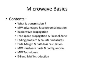 Microwave Basics
• Contents :
• What is transmission ?
• MW advantages & spectrum allocation
• Radio wave propagation
• Free space propagation & Fresnel Zone
• Fading problem & counter measures
• Fade Margin & path loss calculation
• MW Hardware parts & configuration
• MW Techniques
• E-Band MW introduction
 