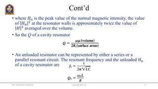 Cont’d
• where 𝐻 𝑛 is the peak value of the normal magnetic intensity, the value
of 𝐻 𝑛
2 at the resonator walls is approximately twice the value of
𝐻 2 averaged over the volume.
• So the Q of a cavity resonator
• An unloaded resonator can be represented by either a series or a
parallel resonant circuit. The resonant frequency and the unloaded 𝐻 𝑛
of a cavity resonator are
MR. HIMANSHU DIWAKAR CopyRight@JETGI 13
 