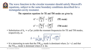 The wave function in the circular resonator should satisfy Maxwell's
equations, subject to the same boundary conditions described for a
rectangular-cavity resonator.
• Substitution of 𝑘 𝑐 = 𝜔2
𝜇𝜖 yields the resonant frequencies for TE and TM modes,
respectively, as
𝑓𝑟 =
1
2𝜋 𝜇𝜖
𝜒′ 𝑛𝑝
𝑎
2
+
𝑞𝜋
𝑏
2
• It is interesting to note that the 𝑇𝑀110 mode is dominant where 2a > d, and that
the 𝑇𝐸111 mode is dominant when 𝑑 ≥ 2𝑎.
MR. HIMANSHU DIWAKAR CopyRight@JETGI 9
 