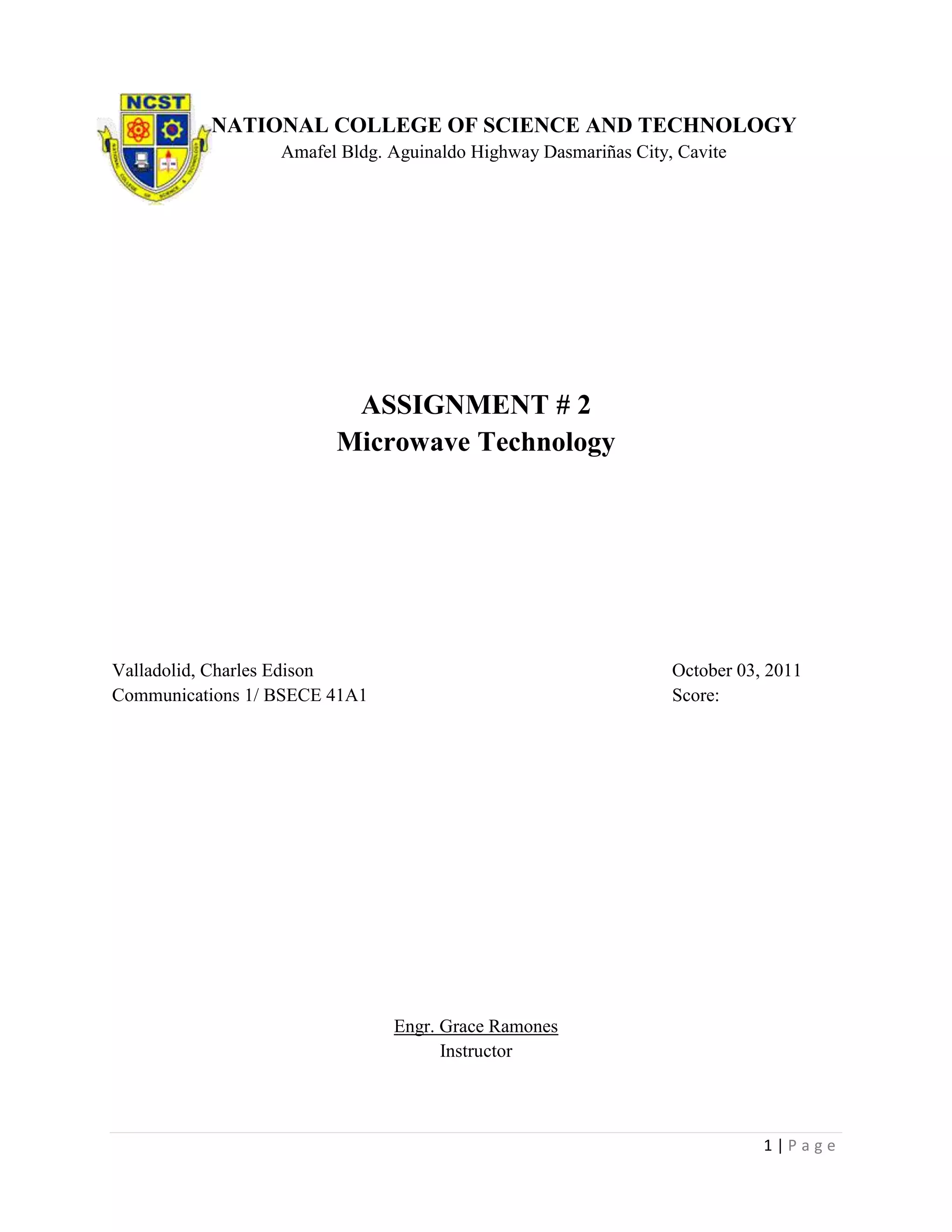 NATIONAL COLLEGE OF SCIENCE AND TECHNOLOGY
                  Amafel Bldg. Aguinaldo Highway Dasmariñas City, Cavite




                         ASSIGNMENT # 2
                        Microwave Technology




Valladolid, Charles Edison                                       October 03, 2011
Communications 1/ BSECE 41A1                                     Score:




                               Engr. Grace Ramones
                                     Instructor




                                                                            1|Page
 