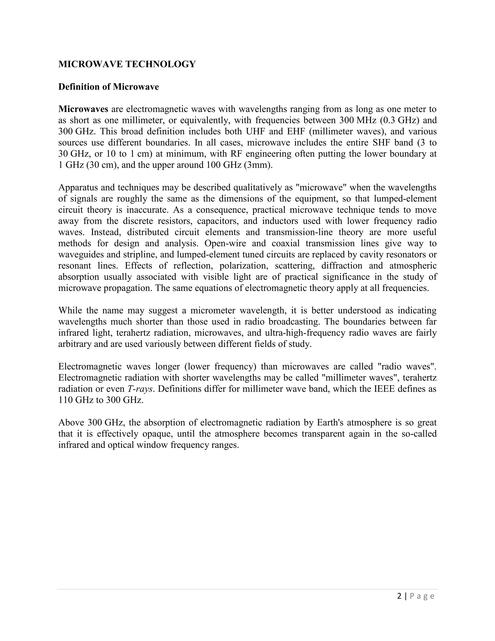 MICROWAVE TECHNOLOGY

Definition of Microwave

Microwaves are electromagnetic waves with wavelengths ranging from as long as one meter to
as short as one millimeter, or equivalently, with frequencies between 300 MHz (0.3 GHz) and
300 GHz. This broad definition includes both UHF and EHF (millimeter waves), and various
sources use different boundaries. In all cases, microwave includes the entire SHF band (3 to
30 GHz, or 10 to 1 cm) at minimum, with RF engineering often putting the lower boundary at
1 GHz (30 cm), and the upper around 100 GHz (3mm).

Apparatus and techniques may be described qualitatively as "microwave" when the wavelengths
of signals are roughly the same as the dimensions of the equipment, so that lumped-element
circuit theory is inaccurate. As a consequence, practical microwave technique tends to move
away from the discrete resistors, capacitors, and inductors used with lower frequency radio
waves. Instead, distributed circuit elements and transmission-line theory are more useful
methods for design and analysis. Open-wire and coaxial transmission lines give way to
waveguides and stripline, and lumped-element tuned circuits are replaced by cavity resonators or
resonant lines. Effects of reflection, polarization, scattering, diffraction and atmospheric
absorption usually associated with visible light are of practical significance in the study of
microwave propagation. The same equations of electromagnetic theory apply at all frequencies.

While the name may suggest a micrometer wavelength, it is better understood as indicating
wavelengths much shorter than those used in radio broadcasting. The boundaries between far
infrared light, terahertz radiation, microwaves, and ultra-high-frequency radio waves are fairly
arbitrary and are used variously between different fields of study.

Electromagnetic waves longer (lower frequency) than microwaves are called "radio waves".
Electromagnetic radiation with shorter wavelengths may be called "millimeter waves", terahertz
radiation or even T-rays. Definitions differ for millimeter wave band, which the IEEE defines as
110 GHz to 300 GHz.

Above 300 GHz, the absorption of electromagnetic radiation by Earth's atmosphere is so great
that it is effectively opaque, until the atmosphere becomes transparent again in the so-called
infrared and optical window frequency ranges.




                                                                                     2|Page
 