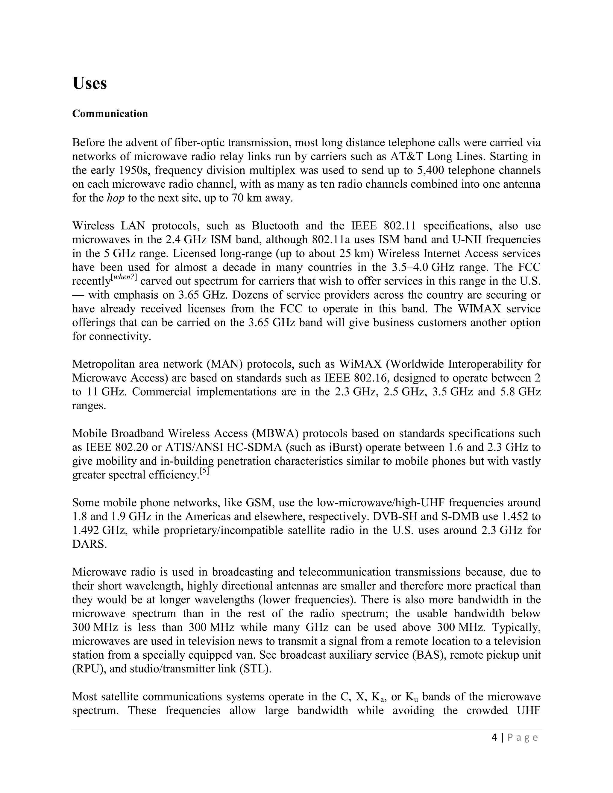 Uses
Communication

Before the advent of fiber-optic transmission, most long distance telephone calls were carried via
networks of microwave radio relay links run by carriers such as AT&T Long Lines. Starting in
the early 1950s, frequency division multiplex was used to send up to 5,400 telephone channels
on each microwave radio channel, with as many as ten radio channels combined into one antenna
for the hop to the next site, up to 70 km away.

Wireless LAN protocols, such as Bluetooth and the IEEE 802.11 specifications, also use
microwaves in the 2.4 GHz ISM band, although 802.11a uses ISM band and U-NII frequencies
in the 5 GHz range. Licensed long-range (up to about 25 km) Wireless Internet Access services
have been used for almost a decade in many countries in the 3.5–4.0 GHz range. The FCC
recently[when?] carved out spectrum for carriers that wish to offer services in this range in the U.S.
— with emphasis on 3.65 GHz. Dozens of service providers across the country are securing or
have already received licenses from the FCC to operate in this band. The WIMAX service
offerings that can be carried on the 3.65 GHz band will give business customers another option
for connectivity.

Metropolitan area network (MAN) protocols, such as WiMAX (Worldwide Interoperability for
Microwave Access) are based on standards such as IEEE 802.16, designed to operate between 2
to 11 GHz. Commercial implementations are in the 2.3 GHz, 2.5 GHz, 3.5 GHz and 5.8 GHz
ranges.

Mobile Broadband Wireless Access (MBWA) protocols based on standards specifications such
as IEEE 802.20 or ATIS/ANSI HC-SDMA (such as iBurst) operate between 1.6 and 2.3 GHz to
give mobility and in-building penetration characteristics similar to mobile phones but with vastly
greater spectral efficiency.[5]

Some mobile phone networks, like GSM, use the low-microwave/high-UHF frequencies around
1.8 and 1.9 GHz in the Americas and elsewhere, respectively. DVB-SH and S-DMB use 1.452 to
1.492 GHz, while proprietary/incompatible satellite radio in the U.S. uses around 2.3 GHz for
DARS.

Microwave radio is used in broadcasting and telecommunication transmissions because, due to
their short wavelength, highly directional antennas are smaller and therefore more practical than
they would be at longer wavelengths (lower frequencies). There is also more bandwidth in the
microwave spectrum than in the rest of the radio spectrum; the usable bandwidth below
300 MHz is less than 300 MHz while many GHz can be used above 300 MHz. Typically,
microwaves are used in television news to transmit a signal from a remote location to a television
station from a specially equipped van. See broadcast auxiliary service (BAS), remote pickup unit
(RPU), and studio/transmitter link (STL).

Most satellite communications systems operate in the C, X, Ka, or Ku bands of the microwave
spectrum. These frequencies allow large bandwidth while avoiding the crowded UHF

                                                                                           4|Page
 
