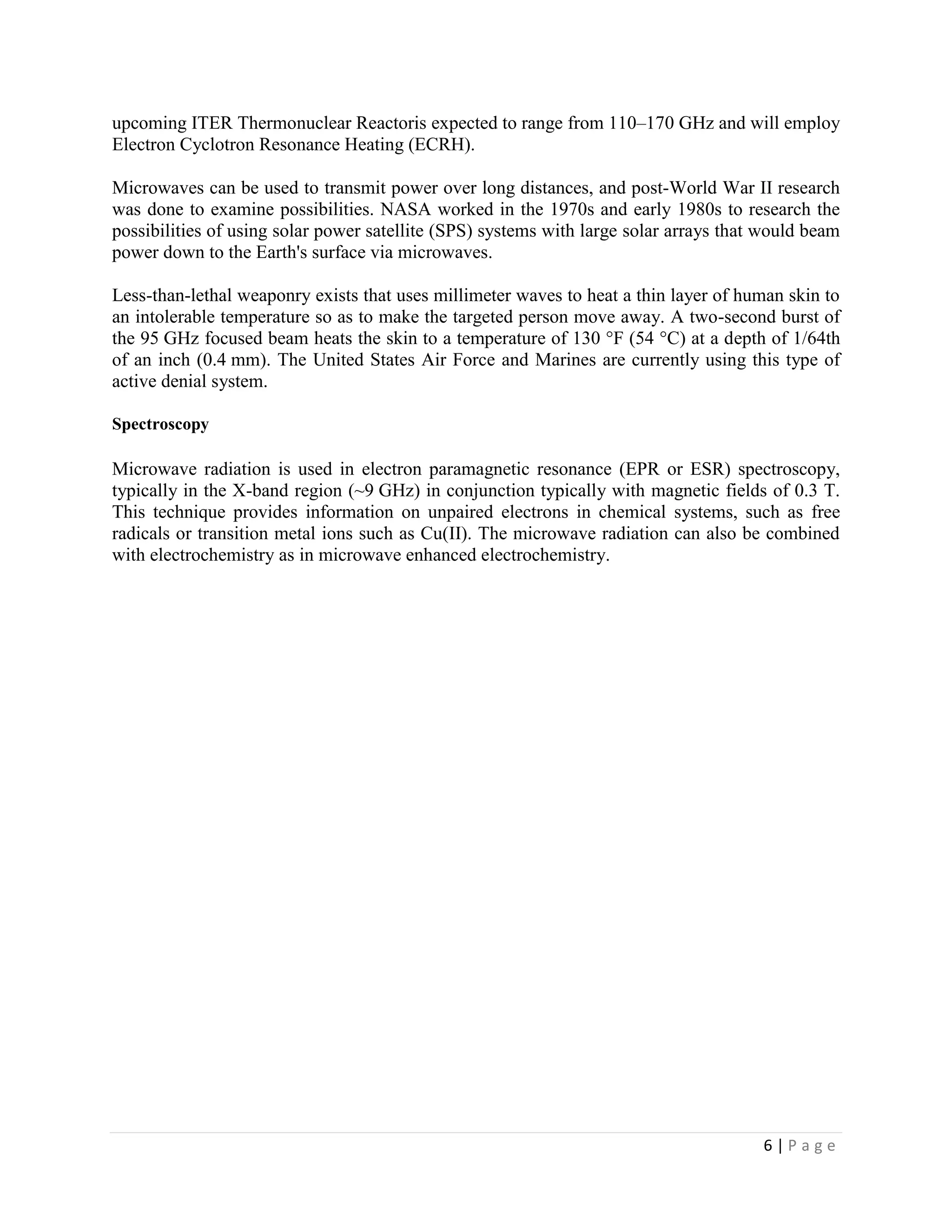 upcoming ITER Thermonuclear Reactoris expected to range from 110–170 GHz and will employ
Electron Cyclotron Resonance Heating (ECRH).

Microwaves can be used to transmit power over long distances, and post-World War II research
was done to examine possibilities. NASA worked in the 1970s and early 1980s to research the
possibilities of using solar power satellite (SPS) systems with large solar arrays that would beam
power down to the Earth's surface via microwaves.

Less-than-lethal weaponry exists that uses millimeter waves to heat a thin layer of human skin to
an intolerable temperature so as to make the targeted person move away. A two-second burst of
the 95 GHz focused beam heats the skin to a temperature of 130 °F (54 °C) at a depth of 1/64th
of an inch (0.4 mm). The United States Air Force and Marines are currently using this type of
active denial system.

Spectroscopy

Microwave radiation is used in electron paramagnetic resonance (EPR or ESR) spectroscopy,
typically in the X-band region (~9 GHz) in conjunction typically with magnetic fields of 0.3 T.
This technique provides information on unpaired electrons in chemical systems, such as free
radicals or transition metal ions such as Cu(II). The microwave radiation can also be combined
with electrochemistry as in microwave enhanced electrochemistry.




                                                                                       6|Page
 