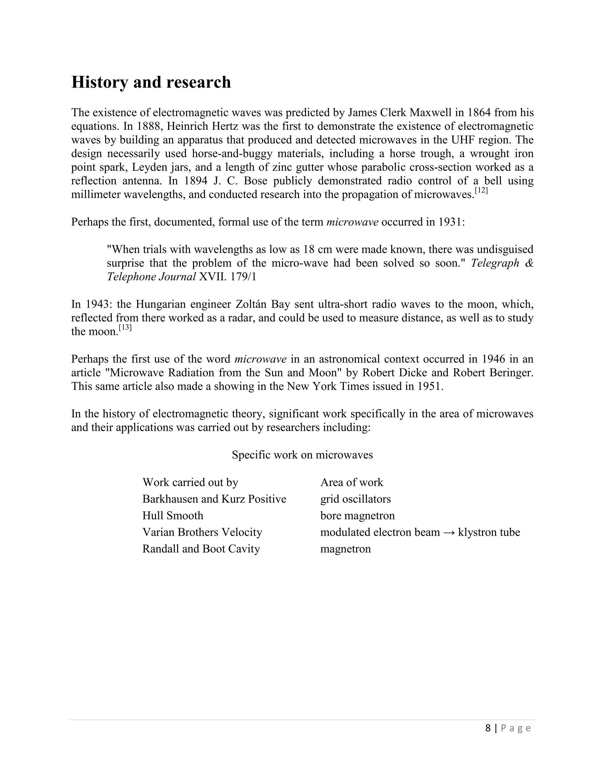 History and research
The existence of electromagnetic waves was predicted by James Clerk Maxwell in 1864 from his
equations. In 1888, Heinrich Hertz was the first to demonstrate the existence of electromagnetic
waves by building an apparatus that produced and detected microwaves in the UHF region. The
design necessarily used horse-and-buggy materials, including a horse trough, a wrought iron
point spark, Leyden jars, and a length of zinc gutter whose parabolic cross-section worked as a
reflection antenna. In 1894 J. C. Bose publicly demonstrated radio control of a bell using
millimeter wavelengths, and conducted research into the propagation of microwaves.[12]

Perhaps the first, documented, formal use of the term microwave occurred in 1931:

       "When trials with wavelengths as low as 18 cm were made known, there was undisguised
       surprise that the problem of the micro-wave had been solved so soon." Telegraph &
       Telephone Journal XVII. 179/1

In 1943: the Hungarian engineer Zoltán Bay sent ultra-short radio waves to the moon, which,
reflected from there worked as a radar, and could be used to measure distance, as well as to study
the moon.[13]

Perhaps the first use of the word microwave in an astronomical context occurred in 1946 in an
article "Microwave Radiation from the Sun and Moon" by Robert Dicke and Robert Beringer.
This same article also made a showing in the New York Times issued in 1951.

In the history of electromagnetic theory, significant work specifically in the area of microwaves
and their applications was carried out by researchers including:

                                  Specific work on microwaves

               Work carried out by                  Area of work
               Barkhausen and Kurz Positive         grid oscillators
               Hull Smooth                          bore magnetron
               Varian Brothers Velocity             modulated electron beam → klystron tube
               Randall and Boot Cavity              magnetron




                                                                                       8|Page
 