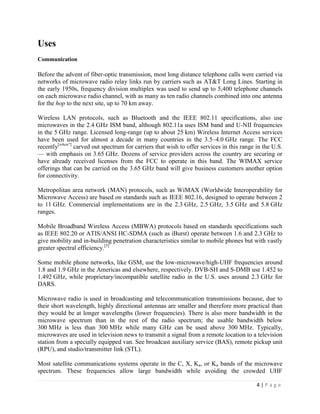 Uses
Communication

Before the advent of fiber-optic transmission, most long distance telephone calls were carried via
networks of microwave radio relay links run by carriers such as AT&T Long Lines. Starting in
the early 1950s, frequency division multiplex was used to send up to 5,400 telephone channels
on each microwave radio channel, with as many as ten radio channels combined into one antenna
for the hop to the next site, up to 70 km away.

Wireless LAN protocols, such as Bluetooth and the IEEE 802.11 specifications, also use
microwaves in the 2.4 GHz ISM band, although 802.11a uses ISM band and U-NII frequencies
in the 5 GHz range. Licensed long-range (up to about 25 km) Wireless Internet Access services
have been used for almost a decade in many countries in the 3.5–4.0 GHz range. The FCC
recently[when?] carved out spectrum for carriers that wish to offer services in this range in the U.S.
— with emphasis on 3.65 GHz. Dozens of service providers across the country are securing or
have already received licenses from the FCC to operate in this band. The WIMAX service
offerings that can be carried on the 3.65 GHz band will give business customers another option
for connectivity.

Metropolitan area network (MAN) protocols, such as WiMAX (Worldwide Interoperability for
Microwave Access) are based on standards such as IEEE 802.16, designed to operate between 2
to 11 GHz. Commercial implementations are in the 2.3 GHz, 2.5 GHz, 3.5 GHz and 5.8 GHz
ranges.

Mobile Broadband Wireless Access (MBWA) protocols based on standards specifications such
as IEEE 802.20 or ATIS/ANSI HC-SDMA (such as iBurst) operate between 1.6 and 2.3 GHz to
give mobility and in-building penetration characteristics similar to mobile phones but with vastly
greater spectral efficiency.[5]

Some mobile phone networks, like GSM, use the low-microwave/high-UHF frequencies around
1.8 and 1.9 GHz in the Americas and elsewhere, respectively. DVB-SH and S-DMB use 1.452 to
1.492 GHz, while proprietary/incompatible satellite radio in the U.S. uses around 2.3 GHz for
DARS.

Microwave radio is used in broadcasting and telecommunication transmissions because, due to
their short wavelength, highly directional antennas are smaller and therefore more practical than
they would be at longer wavelengths (lower frequencies). There is also more bandwidth in the
microwave spectrum than in the rest of the radio spectrum; the usable bandwidth below
300 MHz is less than 300 MHz while many GHz can be used above 300 MHz. Typically,
microwaves are used in television news to transmit a signal from a remote location to a television
station from a specially equipped van. See broadcast auxiliary service (BAS), remote pickup unit
(RPU), and studio/transmitter link (STL).

Most satellite communications systems operate in the C, X, Ka, or Ku bands of the microwave
spectrum. These frequencies allow large bandwidth while avoiding the crowded UHF

                                                                                           4|Page
 